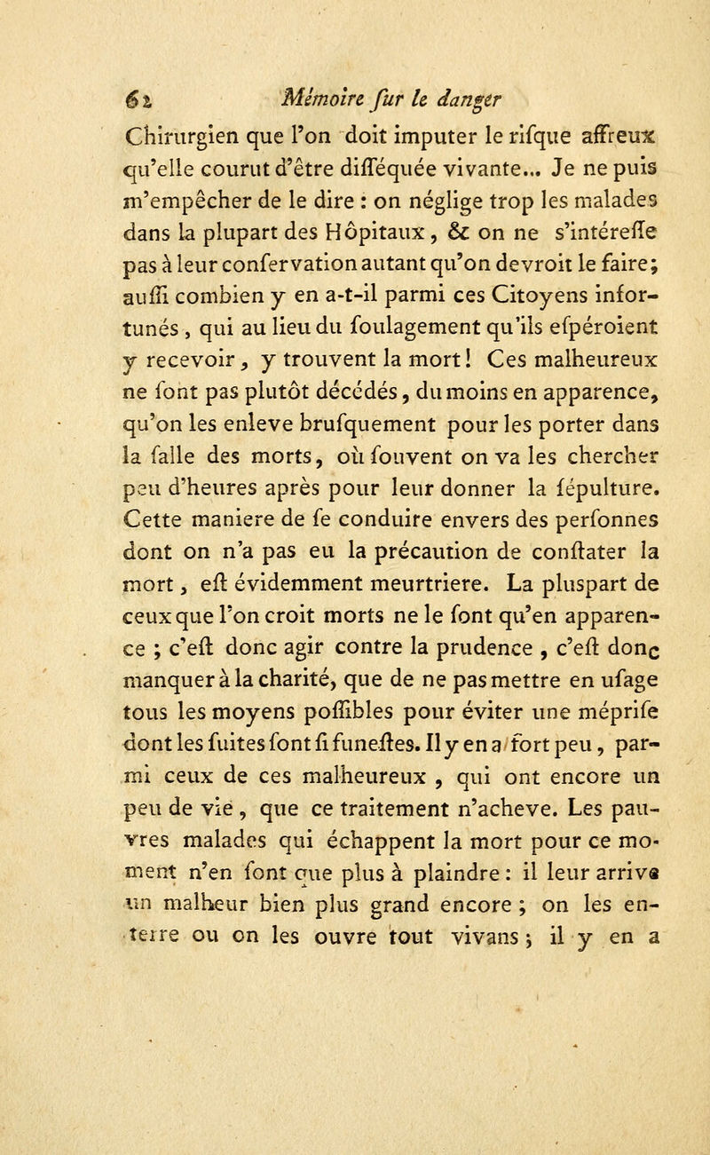 Chirurgien que l'on doit imputer le rifque affreux qu'elle courut d'être diflequée vivante.,. Je ne puis m'empêcher de le dire : on néglige trop les malades dans la plupart des Hôpitaux, & on ne s'intérefîe pas à leur confervation autant qu'on devroit le faire; aufîi combien y en a-t-il parmi ces Citoyens infor- tunés , qui au lieu du foulagement qu'ils efpéroient y recevoir, y trouvent la mort! Ces malheureux ne font pas plutôt décédés, du moins en apparence, qu'on les enlevé brufquement pour les porter dans la falle des morts, où fouvent on va les chercher peu d'heures après pour leur donner la fépulture. Cette manière de fe conduire envers des perfonnes dont on n'a pas eu la précaution de conftater la mort, ell évidemment meurtrière. La pluspart de ceux que l'on croit morts ne le font qu'en apparen- ce ; c'eft donc agir contre la prudence , c'eft donc manquer à la charité, que de ne pas mettre en ufage tous les moyens pofîibles pour éviter une méprife <iont les fuites font fifunefles.il y en 3 fort peu, par- mi ceux de ces malheureux , qui ont encore un peu de vie , que ce traitement n'achevé. Les pau- vres malades qui échappent la mort pour ce mo- ment n'en font que plus à plaindre : il leur arriva un malheur bien plus grand encore ; on les en- terre ou on les ouvre tout vivans j il y en a