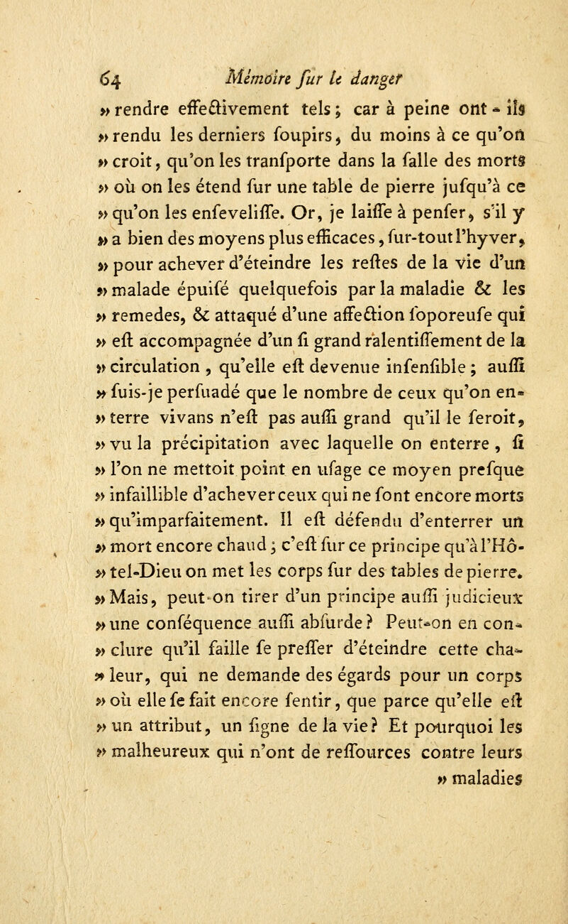 » rendre efFeâ:ivement tels ; car à peine ont * ils » rendu les derniers foupirs, du moins à ce qu'on p> croit, qu'on les tranfporte dans la falle des morts ?> où on les étend fur une table de pierre jufqu'à ce »> qu'on les enfeveliffe. Or, je laiffe à penfer^ s'il y ») a bien des moyens plus efficaces ^ fur-tout l'hy ver > i> pour achever d'éteindre les reftes de la vie d'uiï 9} malade épuifé quelquefois par la maladie & les » remèdes, & attaqué d'une afFeûion foporeufe qui » eft accompagnée d'un û grand ralentifîement de la i> circulation , qu'elle efl devenue infenfible ; aufîî » fuis-je perfuadé que le nombre de ceux qu'on en» » terre vivans n'eft pas aufTi grand qu'il le feroit, 5> vu la précipitation avec laquelle on enterre , û » l'on ne mettoit point en ufage ce moyen prefque » infaillible d'achever ceux qui ne font encore morts » qu'imparfaitement. Il efl défendu d'enterrer un » mort encore chaud ; c'eft fur ce principe qu'àl'Hô- » tel-Dieu on met les corps fur des tables de pierre* 5>Mais, peut'On tirer d'un principe auffi judicieux »une conféquence aufîi abfùrde? PeuNon en con* » dure qu'il faille fe preffer d'éteindre cette cha^ ^leur, qui ne demande des égards pour un corps »oh. elle fe fait encore fentir, que parce qu'elle efl: >> un attribut, un figne de la vie? Et pourquoi les » malheureux qui n'ont de reflburces contre leurs » maladies