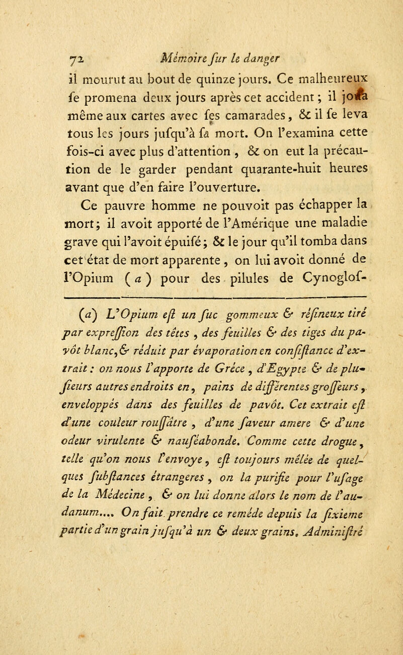 il mourut au bout de quinze jours. Ce malheureux fe promena deux jours après cet accident; il joA même aux cartes avec fes camarades, & il fe leva tous les jours jufqu'à fa mort. On l'examina cette fois-ci avec plus d'attention , & on eut la précau- tion de le garder pendant quarante-huit hevires avant que d'en faire l'ouverture. Ce pauvre homme ne pouvoit pas échapper la mort; il avoit apporté de l'Amérique une maladie grave qui l'avoit épuifé; & le jour qu'il tomba dans cet état de mort apparente , on lui avoit donné de l'Opium ( ^ ) pour des pilules de Cynoglof- (^) UOpium e[l un fuc gommeux & réjineux tiré par exprejjion des têtes , des feuilles & des tiges du pa^ yôt blanc^& réduit par évaporationen confifance d^ex- trait : on nous Vapporte de Grèce , d'Egypte & de plU jieurs autres endroits en ^ pains de différentes groffeurs y enveloppés dans des feuilles de pavot. Cet extrait ejl dune couleur rouffâtre , £une faveur amere & d'aune odeur virulente & nauféahonde. Comme cette drogue ^ telle quon nous Venvoyé, efl toujours mêlée de quel- ques fubflances étrangères , on la purifie pour l'ufage de la Médecine ^ & on lui donne alors le nom de l^aU danum,.,^ On fait, prendre ce remède depuis la fîxieme partie d^ un grain jufqu à un & deux grains» Adminifré