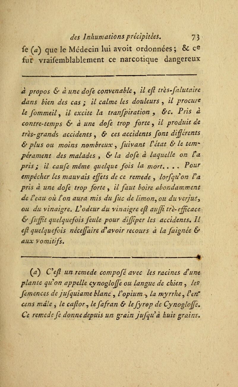 fe (a) que le Médecin lui avoit ordonnées ; & ce ïwt vraifemblablement ce narcotique dangereux a propos & a une dofe convenable, il efi trhs^falutaire dans bien des cas ; il calme les douleurs , il procure lefommeil^ il excite la tranfpiration , &c» Pris à contre-temps & à une dofe trop forte, il produit de trhs'grands acciderHs , & ces accidents font difjérents & plus ou moins nombreux, fuivant Vital & le tem- pérament des malades y & la dofe à laquelle on Va pris ; il caufc même quelque fois la mort, , . . Pour empêcher les mauvais effets de ce remède , lorfqiion Va pris à une dofe trop forte , il faut boire abondamment de Veau ou ton aura mis dufuc de limon^ ou du verjus^ ou du vinaigre, Vodeur du vinaigre efl auffitre'efficace & fuff.t quelquefois feule pour diffper les accidents. Il efl quelquefois néceffaire d^avoir recours à la faignée & aux vomitifs. {a) Cejî un remède compofé avec les racines d^une plante qiVon appelle cynogloffe ou langue de chien, les femences de jufquiameblanc , Vopium-^ la myrrhe^ l\n' uns mâle , le cafor y le fafran & lefyrep de Cynogloffe, Ce remède fe donne depuis un grain jufqu à huit grains.