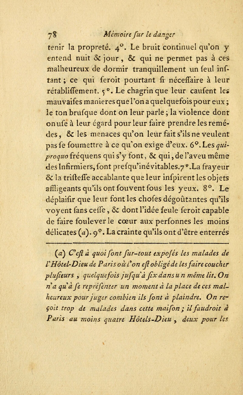 tenir la propreté. 4^. Le bruit continuel qu'on y entend nuit & jour, & qui ne permet pas à ces malheureux de dormir tranquillement un (eul inf- tant ; ce qui feroit pourtant fi néceflaire à leur rétablifiement. 5°, Le chagrin que leur caufent les mauvaifes manières que l'on a quelquefois pour eux ; le ton brufque dont on leur parle ; la violence dont onufe à leur égard pour leur faire prendre les remè- des, & les menaces qu'on leur fait s'ils ne veulent pas fe foumettre à ce qu'on exige d'eux. 6^. Les qui- proquo fréquens qui s'y font, Se qui, de l'aveu même des Infirmiers, font pre{qu'inévitables.7*'.La frayeur & la triitefîe accablante que leur infpirent les objets affligeants qu'ils ont fouvent fous les yeux. 8°. Le déplaifir que leur font les chofes dégoûtantes qu'ils voyent fans ceife, &: dont l'idée feule feroit capable de faire foulever le cœur aux perfonnes les moins délicates (a). 9^. La crainte qu'ils ont d'être enterrés {a) Cefià quoi font fur-tout expojés les malades de rHôtel'Diùu de Paris où Con efi obligé de les faire coucher plufieurs , quelquefois jufquâfix dans u n même lit. On na quàfe repréfenter un moment à la place de ces mal- heureux pour juger combien ils font à plaindre. On rc çoit trop de malades dans cette maifon ; ilfaudroit à Paris au moins quatre Hôtels-Dieu , deux pour Us