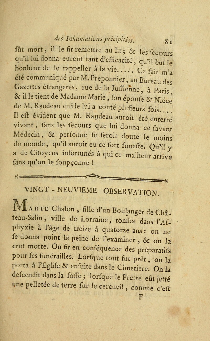 ffit mort, il le fît remettre au lit; & les ^ecours qu'illui donna eurent tant d'efficacité, qu'il lut le bonheur de le rappeller à la vie..,.. Ce fait m'a été communiqué par M. Prepojinier, au Bureau des Gazettes étrangères, rue de la Juffienne, à Paris & il le tient de Madame Marie, fon époufe & Nièce de M. Raudeau qui le lui a conté plufieurs fois. Il eft évident que M. Raudeau auroit été enterré vivant, fans les fecours que lui donna ce favaat Médecin, & perfonne fe feroit douté le moins du monde, qu'il auroit eu ce fort funefle. Qu'il y a de Citoyens infortunés à qui ce malheur arriv© fans qu'on le foupçonne ! VINGT - NEUVIEME OBSERVATION. IMl A R IE Chalon , fille d'un Boulanger de Châ teau-Salin, ville de Lorraine, tomba dans l'Af- phyxie à l'âge de treize à quatorze ans: on ne fe donna point la peine de l'examiner, & on la crut morte. On fit en conféquence des préparatifs pour fes funérailles. Lorfque tout fut prêt, on la porta à l'Ëglife & enfuite dans le Cimetière. On la defcendit dans la foffe ; lorfque le Prêtre eût jette «ne pelletée de terre fur le cercueil, comme ceft