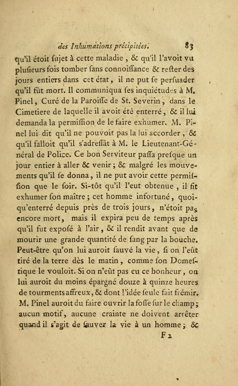 qu'il étoit fnjet à cette maladie , & qu'il l'avoit vu plufieurs fois tomber fans connoilTanGe &: refter des jours entiers dans cet état, il ne put fe perfuader qu'il fût mort. Il communiqua fes inquiétudes à M, Pinel, Curé de la ParoilTe de St. Severin , dans le Cimetière de laquelle il avoir été enterré, ôc il lui demanda la permiffion de le faire exhumer. M. Pi- nel lui dit qu'il ne pouvoit pas la lui accorder , ôc qu'il falloit qu'il s'adreffât à M. le Lieutenant-Gé- néral de Police. Ce bon Serviteur paffa prefque un jour entier à aller & venir ; &: malgré les mouve- ments qu'il fe donna, il ne put avoir cette permif- fion que le foir. Si-tôt qu'il l'eut obtenue , il fit exhumer fon maître ; cet homme infortuné, quoi- qu'enterré depuis près de trois jours, n'étoit pa^ encore mort, mais il expira peu de temps après qu'il fut expofé à l'air, &: il rendit avant que de mourir une grande quantité de fang par la bouche. Peut-être qu'on lui auroit fauve la vie, fi on l'eût tiré de la terre dès le matin , comme fon Domef- tique le vouloit. Si on n'eût pas eu ce bonheur, on lui auroit du moins épargné douze à quinze heures de tourments affreux, & dont l'idée feule fait frémir.. M. Pinel auroit du faire ouvrir la folTe fur le champ ; aucun motif, aucune crainte ne doivent arrêter quand il s'agit de iauver la vie à un homme j àc Fa