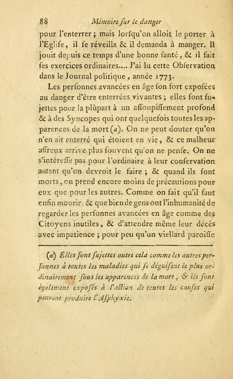 pour l'enterrer ; mais lorfqu'on alloit le porter à FEglîfe 5 il fe réveilla & il demanda à manger. Il jouit depuis ce temps d'une bonne fanté, & il fait (es exercices ordinaires.... J'ai lu cette Oblervation dans le Journal politique ^ année 1773» Les perfonnes avancées en âge fon fort expofées au danger d'être enterrées vivantes ; elles font fu« jettes pour la plupart à un affoupifTement profond 6c à des Syncopes qui ont quelquefois toutes les ap- parences de la mort (a). On ne peut douter qu'on n*en ait enterré qui étoient en vie, & ce malheur affreux arrive plus fouvent qu'on ne penfe. On ne s'intéreiTe pas pour l'ordinaire à leur confervation autant qu'on devroit le faire ; & quand ils font snorts 5 on prend encore moins de précautions pour eux que pour les autres. Comme on fait qu'il faut enfin mourir- & que bien de gens ont l'inhumanité de regarder les perfonnes avancées en âge comme des Citoyens inutiles, & d'attendre même leur décès avec impatience ; pour peu qu'un viellard paroiile (â) Elles font fujeîtes outre cela comme les autres per- formes à toutes les maladies qui fe déguifera le plus or- dinairement fous les apparences de la mort, & ils font également expofes à FacilQn de toutes Us caufes qui peuvent produire tjfphjxis.