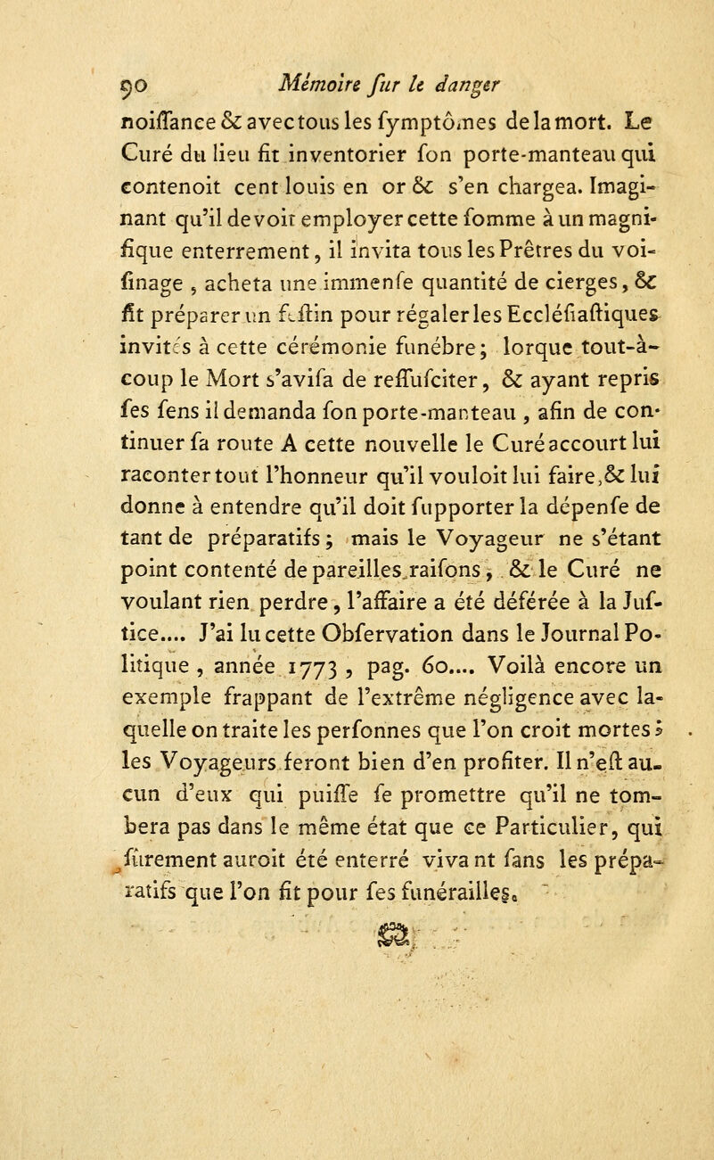 noiffanee&avectouslesfymptôxnes de la mort. Le Curé du lieu fit inventorier fon porte-manteau qui Gontenoit cent louis en or &: s'en chargea. Imagi- nant qu'il devoir employer cette fomme à un magni- fique enterrement, il invita tous les Prêtres du voi- finage , acheta une immenfe quantité de cierges, & fit préparer un f^flin pour régaler les Eccléfiaftiques invites à cette cérémonie funèbre; lorque tout-à- coup le Mort s'avifa de reffufciter, & ayant repris its fens il demanda fon porte-manteau , afin de con- tinuer fa route A cette nouvelle le Curé accourt lui raconter tout l'honneur qu'il vouloir lui faire,& lui donne à entendre qu'il doit fupporter la dépenfe de tant de préparatifs ; mais le Voyageur ne s'étant point contenté de pareilles.raifons , & le Curé ne voulant rien perdre, l'affaire a été déférée à la Juf- tice.... J'ai lu cette Obfervation dans le Journal Po- litique , année 1773 , pag. 60.... Voilà encore un exemple frappant de l'extrême négligence avec la- quelle on traite les perfonnes que l'on croit mortes l les Voyageurs feront bien d'en profiter. Il n'efl au- cun d'eux qui puifTe fe promettre qu'il ne tom- bera pas dans le même état que ce Particulier, qui ^fûrementauroit été enterré vivant fans les prépa- ratifs que l'on fit pour i^s funérailleSo