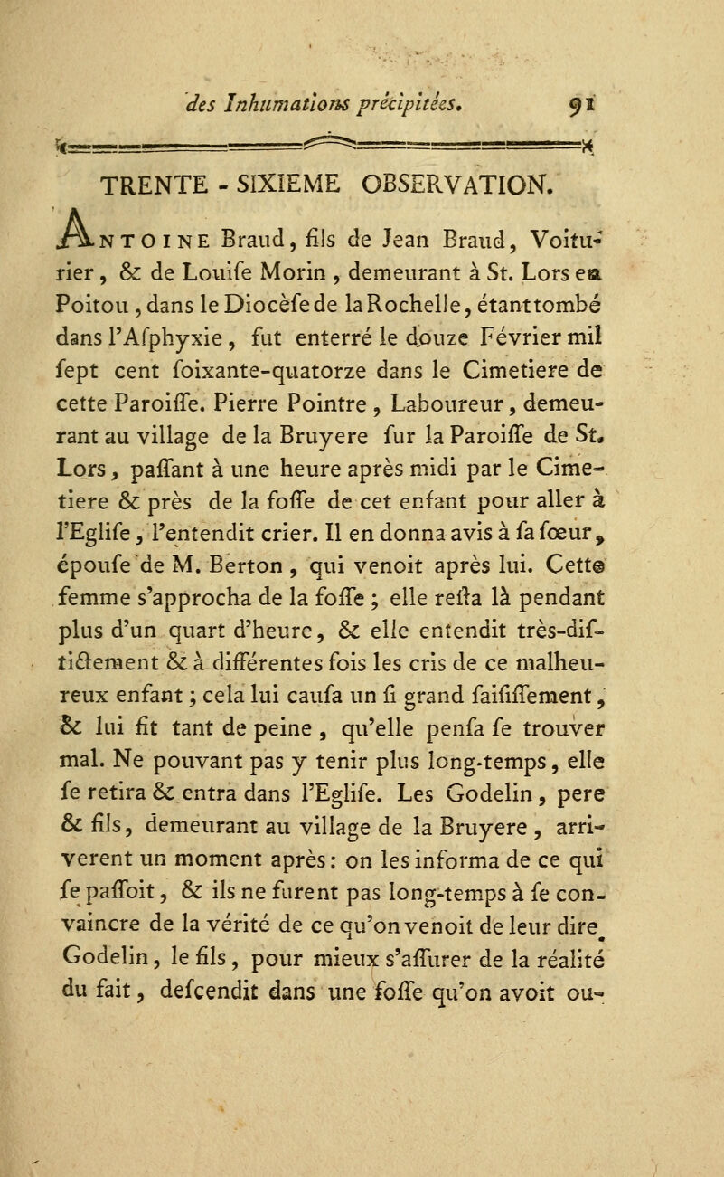 TRENTE - SIXIEME OBSERVATION. A N T O I N E Braiid 5 fils de Jean Braud, Voitii- rier, & de Louife Morin , demeurant à St. Lors ea Poitou , dans leDiocèfede la Rochelle, étanttombé dans rAfphyxie , fut enterré le douze Février mil fept cent foixante-quatorze dans le Cimetière de cette Paroiffe. Pierre Pointre , Laboureur, demeu- rant au village de la Bruyère fur la ParoifTe de Su Lors, paffant à une heure après midi par le Cime- tière & près de la foffe de cet enfant pour aller à l'Eglife, l'entendit crier. Il en donna avis à fa fœur^ époufe de M. Berton , qui venoit après lui. Cett@ femme s'approcha de la fojfTe ; elle relia là pendant plus d'un quart d'heure, & elle entendit très-dif- tiâ:ement & à différentes fois les cris de ce malheu- reux enfant ; cela lui caufa un ii grand faiiiffement, & lui fit tant de peine , qu'elle penfa fe trouver mal. Ne pouvant pas y tenir plus long-temps, elle fe retira & entra dans TEglife. Les Godelin, père & fils, demeurant au village de la Bruyère , arri- vèrent un moment après : on les informa de ce qui fe paffoit, & ils ne furent pas long-temps à fe con- vaincre de la vérité de ce qu'on venoit de leur dire Godelin, le fils, pour mieux s'affurer de la réalité du fait, defcendit dans une ïoKo. qu'on avoit ou-