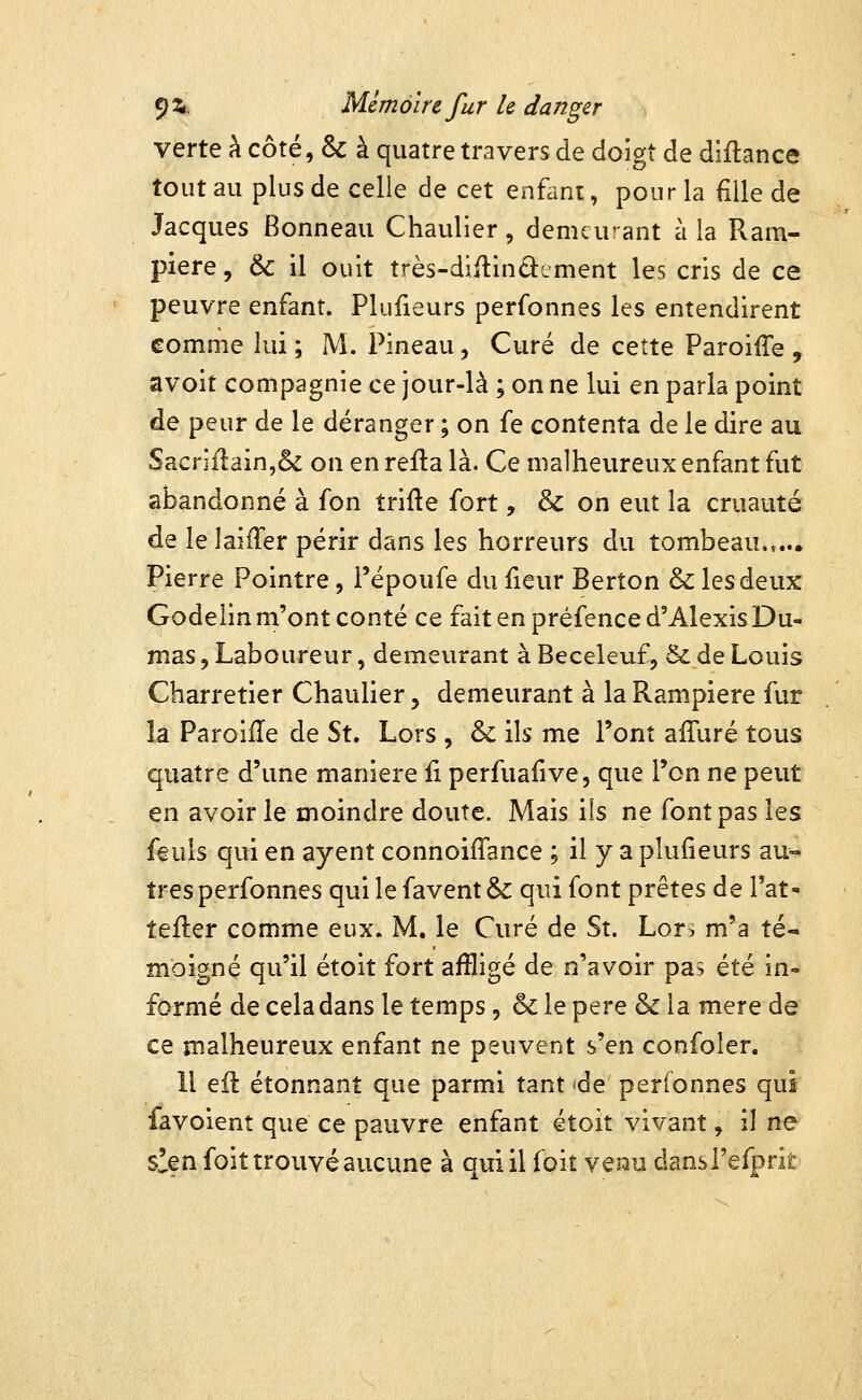 verte h. côté, & à quatre travers de doigt de diflance tout au plus de celle de cet enfant, pour la fille de Jacques Bonneau Chaulier, demeurant à la Ram- piere, & il ouït très-diflinâement les cris de ce peuvre enfant. Plufieurs perfonnes les entendirent comme lui ; M. Pineau, Curé de cette ParoilTe , avoit compagnie ce jour-là ; on ne lui en parla point de peur de le déranger ; on fe contenta de le dire au Sacnilain,& on en reila là. Ce malheureux enfant fut abandonné à fon trifte fort, & on eut la cruauté de îelaifTer périr dans les horreurs du tombeau.,... Pierre Pointre, i'époufe du fieur Berton & les deux Godelin m'ont conté ce fait en préfence d'Alexis Du- mas 5 Laboureur, demeurant à Beceleuf, & de Louis Charretier Chaulier, demeurant à la Rampiere fur îa Paroiile de Si, Lors , & ils me l'ont affuré tous quatre d'une manière fi perfualive, que Ton ne peut en avoir le moindre doute. Mais ils ne font pas les feuls qui en ayent connoiffance ; il y a plufieurs au-» très perfonnes qui le favent &: qui font prêtes de l'at- tefter comme eux. M. le Curé de St. Lors m'a té- moigné qu'il étoit fort affligé de n'avoir pa; été in- formé de cela dans le temps, & le père & la mère de ce malheureux enfant ne peuvent s'en confoler. Il eil étonnant que parmi tant 'de perfonnes qui favoient que ce pauvre enfant étoit vivant, il ne s!en foit trouvé aucune à qui il foit venu dansi'efprÎÊ