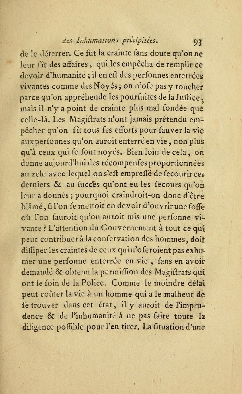 de le déterrer. Ce fut la crainte fans doute qu'on ne leur fît des affaires, qui les empêcha de remplir ce devoir d'humanité ; il en efl des perfonnes enterrées vivantes comme des Noyés ; on n'ofe pas y toucher parce qu'on appréhende les pourfuites de la Juiîice. mais il n'y a point de crainte plus mal fondée que celle-là. Les Magiftrats n'ont jamais prétendu em- pêcher qu'on fît tous fes efforts pour fauver la vie aux perfonnes qu'on auroit enterré en vie, non plus qu'à ceux qui fe font noyés. Bien loiji de cela , on donne aujourd'hui des récompenfes proportionnées au zèle avec lequel ons'efl emprefîé defecourirces derniers & au fucces qu'ont eu les fecours qu'on leur a donnés ; pourquoi craindroit-on donc d'être blâmé, fi Ton fe mettoit en devoir d'ouvrir une foife oii l'on fauroit qu'on auroit mis une perfonne vi* vante ? L'attention du Gouvernement à tout ce qui peut contribuer à la confervation des hommes, doit diffiper les craintes de ceux qui n'oferoient pas exhu- mer une perfonne enterrée en vie , fans en avoir demandé & obtenu la permifîion des Magiftrats qui ont le foin de la Police. Comme le moindre délai peut coûter la vie à un homme qui a le malheur de fe trouver dans cet état, il y auroit de l'impru- dence & de l'inhumanité à ne pas faire toute la diligence pofîible pour l'en tirer. La fituation d'une