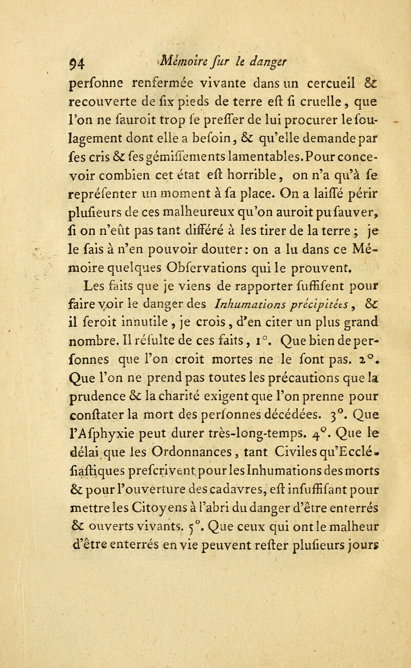 perfonne renfermée vivante dans un cercueil 6c recouverte de fix pieds de terre efl ii cruelle, que l'on ne fauroit trop le preffer de lui procurer lefou- lagement dont elle a befoin, & qu'elle demande par fes cris &fesgémifrements lamentables. Pour conce- voir combien cet état eil horrible, on n'a qu'à fe repréfenter un moment à fa place. On a laiffé périr plufieurs de ces malheureux qu'on auroit pufauver. Il on n'eût pas tant différé à les tirer de la terre ; je le fais à n'en pouvoir douter : on a lu dans ce Mé- moire quelques Obfervations qui le prouvent. Les faits que je viens de rapporter fuffifent pour faire voir le danger des Inhumations précipitéts , ôi il feroit innutile , je crois, d'en citer un plus grand nombre. Il réfulte de ces faits, i °. Que bien de per- fonnes que l'on croit mortes ne le font pas. 2*^. Que l'on ne prend pas toutes les précautions que la prudence & lâchante exigent que l'on prenne pour conftaîer la mort des perfonnes décédées. 3°. Que l'Afphyxie peut durer très-long-temps. 4^. Que le délai que les Ordonnances, tant Civiles qu'E celé- fiaftiques prefcrivent pour les Inhumations des morts & pour l'ouverture des cadavres, eil infuffifant pour mettre les Citoyens à l'abri du danger d'être enterrés & ouverts vivants. 5°. Que ceux qui ont le malheur d'être enterrés envie peuvent refier plufieurs jours