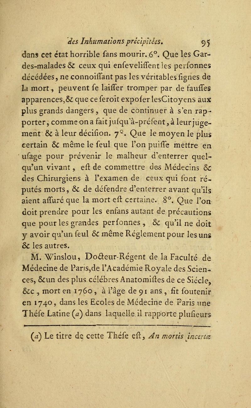 dans cet état horrible fans mourir. 6°. Que les Gar- des-malades & ceux qui enfeveliflentles perfonnes décédées, ne connoiflant pas les véritables lignes de la mort^ peuvent fe laifTer tromper par de faufles apparences,& que ce feroit expcfer lesCitoyens aux plus grands dangers , que de continuer à s'en rap- porter, commeona fait jufqu a-préfent^à leur juge- méat & à leur décifion. 7^. Que le moyen le plus certain & même le feul que l'on puifle mettre en ufage pour préve^nir le malheur d'enterrer quel- qu'un vivant, eft de commettre àos Médecins 5^ des Chirurgiens à l'examen de ceux qui font ré- putés morts, & de défendre d'enîerrer avant qu'ils aient affuré que la mort eft certaine. 8^. Que l'on doit prendre pour les enfans autant de précautions que pour les grandes perfonnes , & qu'il ne doit y avoir qu'un feul & mêm.e Règlement pour les uns 6c les autres. M. Winslou, Doâ:eur-Régent de la Faculté de Médecine de ParïS,de l'Académie Royale des Scien- ces, &un des plus célèbres Anatomifles de ce Siècle, &c , mort en 1760, à l'âge de 91 ans , fit fouîenir en 1740, dans les Ecoles de Médecine de Paris une Théfe Latine {a) dans laquelle il rapporte plufieurs (a) Le titre de cette Théfe efl. An monis incertGi