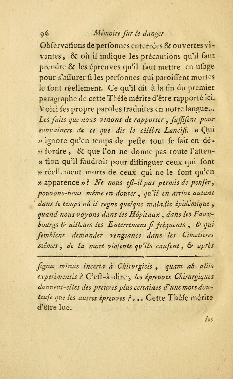 Obfervations de perfonnes enterrées & ouvertes vi- vantes, & où il indique les précautions qu'il faut prendre & les épreuves qu'il faut mettre en ufage pour s'aiTurer fi les perfonnes qui paroiffent mortes le font réellement. Ce qu'il dit à la fin du premier paragraphe de cette Tl éfe mérite d'être rapporté ici. Voici fes propre paroles traduites en notre langue... Les faits que nous venons de rapporter , fi^ffife^^ /^owr eonvaincre de ce que dit le célèbre Lancifi, « Qui » ignore qu'en temps de pefle tout fe fait en dé- ?> fordre , & que l'on ne donne pas toute l'atten- » tion qu'il faudroit pour diftinguer ceux qui font » réellement morts de ceux qui ne le font qu'en » apparence»? Ne nous efl-il pas permis de p en fer ^ pouvons-nous même en douter, qu^il en arrive autant 1 dans le temps ou il règne quelque maladie épiàémique , quand nous voyons dans les Hôpitaux ^ dans les Faux' bourgs & ailleurs les Enterremens fi fréquents , & qui femblent demander vengeance dans les Cimetières mêmes, de la mort violente quils caufent, 6* après fgna minus incerta à Chirurgicis , quam ah aliis experimentis ? C'efl-à-dire, les épreuves Chirurgiques donnent-elles des preuves plus certaines d'aune mort dou- tcufe que les autres épreuves ?,., Cette Théfe mérite d'être lue. Us