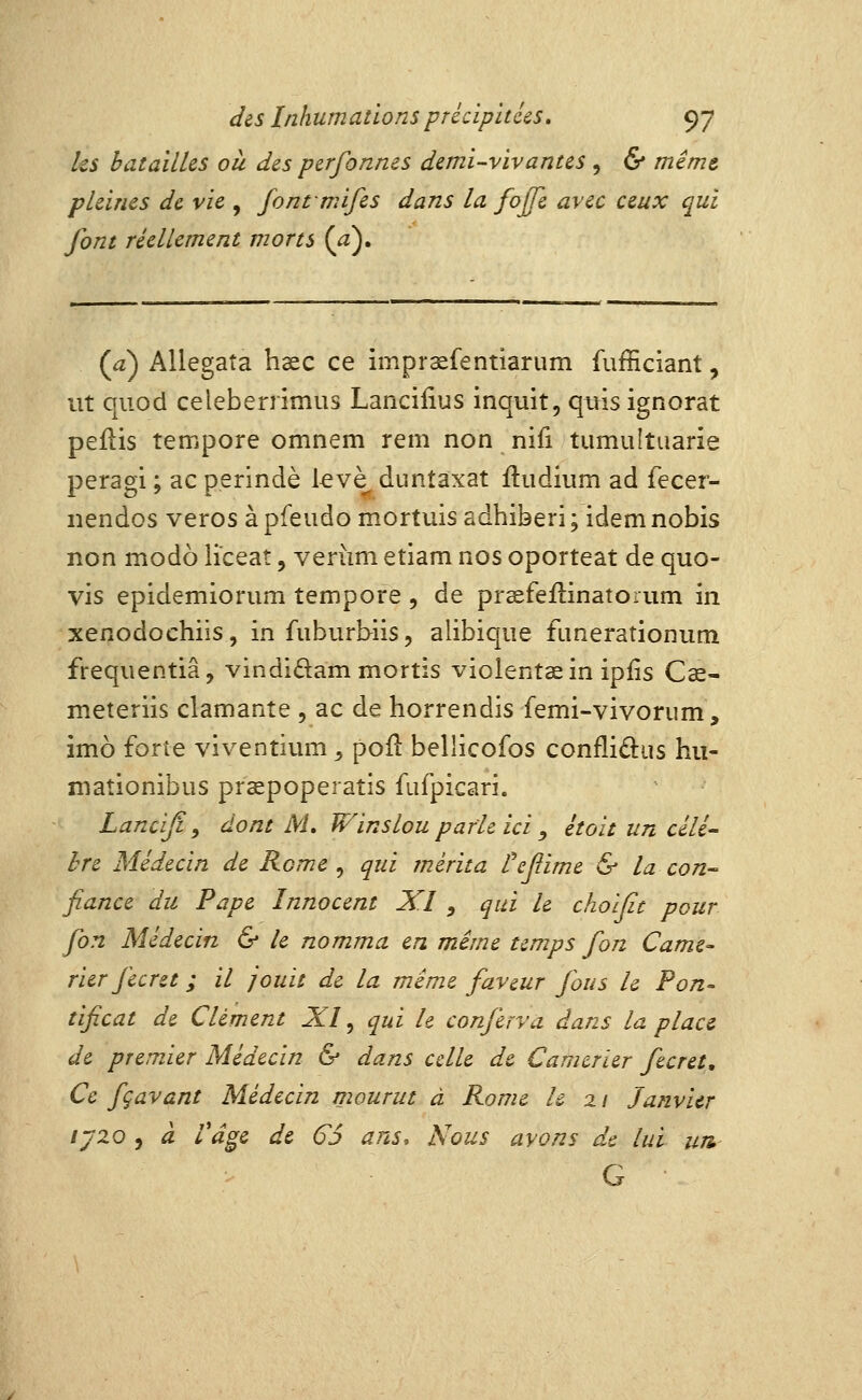 ks batailles ou des perfonnes demi-vivantes , & même pleines de vie , fontmifes dans la fojfe avec ceux qui font réellement morts {a)» (a) Allegata haec ce imprsfentiarum fufficiant, ut quod celeberrimus Lancilius inquit, qtns ignorât peflis tempore omnem rem non nifi tumuîtuarie peragi ; ac p.erindè kvè duntâxat iludium ad fecer- nendos veros àpfeudo mortuis adhiberi; idemnobis non modo lïceat, veriim etiam nos oporteat de quo- vis epidemiorum tempore , de prsefeftinatorum in xenodochiis, in fuburbiis, alibique fimerationum freqiientiâ, vindidam mortis violentas in ipiis Cœ- meteriis clamante , ac de horrendis femi-vivorum, imo forte viventium ^ poil bellicofos conflidus hii- maîionibus prsepoperatis fufpicari. Lanciji y dont AL Winslou parie ici , étoit un cêli- hre Médecin de Rome ^ qui mérita tefiime & la con- fiance du Pape Innocent XI , qui le choïfit pour fon Médecin & le nomma en mime temps fon Came- rier fecret ; il jouit de la même faveur fous le Pon- tificat de Clément XI ^ qui h conferva dans la place de premier Médecin & dans celle de Camerier fecret. Ce fçavant Médecin mourut à Rome h 2 / Janvier ijZQ 5 à Vâ^e de 65 ans. Nous avons de lui un G