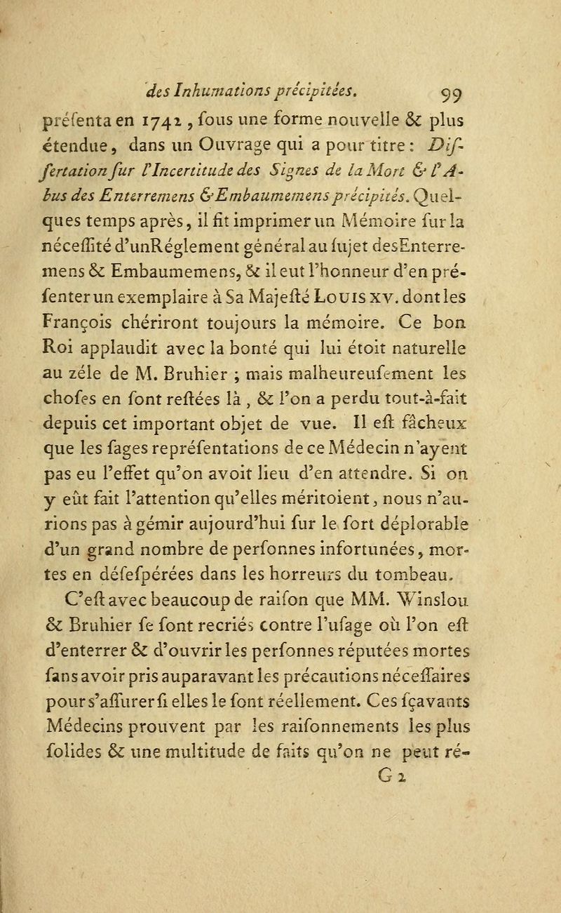 préfenta en 1741, fous une forme nouvelle &: plus étendue, dans un Ouvrage qui a pour titre : Dlf- fcrtationfur rIncertitude des Signes de la Mort & CA- bus des Entirreniens &Embaumemensprécipités. Quel- ques temps après, il fit imprimer un Mémoire fur la nécefîitéd'unRéglement général au fujet desEnterre- mens & Embaumemens, & il eut l'honneur d'en pré- fenter un exemplaire à Sa Majeilé Louis xv. dont les François chériront toujours la mémoire. Ce bon Roi applaudit avec la bonté qui lui étoit naturelle au zélé de M. Bruhier ; mais malheureuf^ment les chofes en font refiées là , & l'on a perdu tout-à-fait depuis cet important objet de vue. Il efl fâcheux que les fages repréfentations de ce Médecin n ayent pas eu l'effet qu'on avoit lieu d'en attendre. Si on y eût fait l'attention qu'elles méritoient, nous n'au- rions pas à gémir aujourd'hui fur le fort déplorable d'un grand nombre de perfonnes infortunées, mor- tes en défefpérées dans les horreurs du tombeau. C'efl avec beaucoup de raifon que MM. Winsloii & Bruhier fe font recriés contre l'ufage où l'on efl d'enterrer & d'ouvrir les perfonnes réputées mortes fans avoir pris auparavant les précautions nécefTaires pours'afTurerfi elles le font réellement. Ces fçavants Médecins prouvent par les raifonnements les plus folides & une multitude de faits qu'on ne peut ré- C^