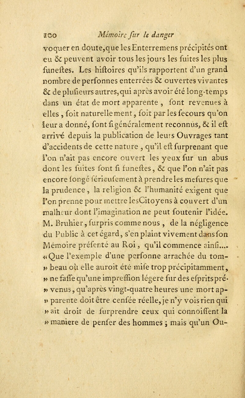 voqiier en doute,que ks Enterremens précipités ont eu & peuvent avoir tous les jours les fuites les plus funefles. Les hiftoires qu'ils rapportent d'un grand nombre de perfonnes enterrées &: ouvertes vivantes & de plufieurs autres,qui après avoir été long-temps dans un état de mort apparente , font revenues à elles 5 foit naturellement ^ foit par les fecours qu'on leur a donné, font il généralement reconnus;, & il efl arrivé depuis la publication de leurs Ouvrages tant d'accidents de cette nature , qu'il efl furprenant que i'on n'ait pas encore ouvert les yeux fur un abus dont les fuites font fi funefles, & que l'on n'ait pas encore iongé férieufement à prendre les mefuresque la prudence , la religion & Thumanité exigent que fon prenne pour mettre lesCito jens à couvert d'un malheur dont l'imagination ne peut foutenir l'idée, M. Bruhier,furpris comme nous , de la négligence du Public à cet égard, s'en plaint vivement dans fon Mémoire préfenté au Roi, qu'il commence ainfi,... «Que l'exemple d'une perfonne arrachée du tom- » beau oii elle auroit été mife trop précipitamment, » ne fafTe qu'une imprefîion légère fur des efpritspré- » venus, qu'après vingt-quatre heures une mort ap- » parente doit être cenfée réelle, je n'y vois rien qui ^> ait droit de furprendre ceux qui connoifTent la » manière de penfer des hommes j mais qu'un Ou-