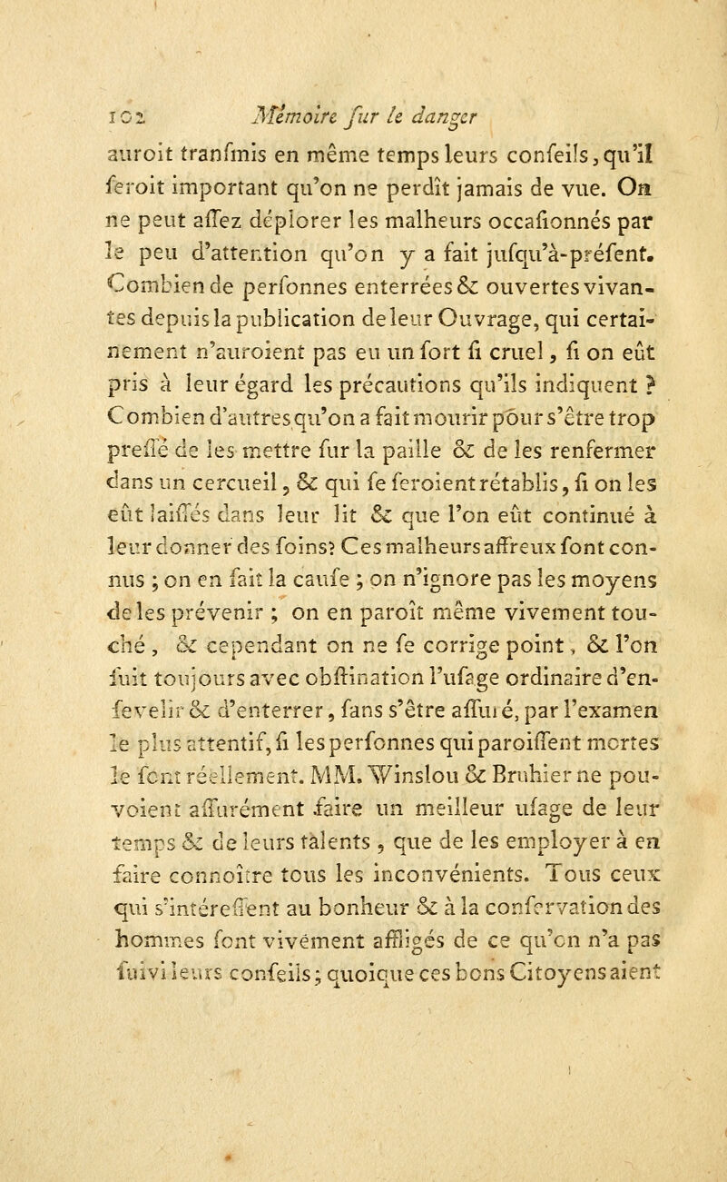 aiiroit tranTmis en même temps leurs confeils,qu'il feroit important qu'on ne perdît jamais de vue. On ne peut afTez déplorer les malheurs occafionnés par le peu d'attention qu'on y a fait jurqu'à-préfent. Combien de perfonnes enterrées & ouvertes vivan- tes depuis la publication de leur Ouvrage, qui certai- nement n'suroient pas eu un fort li cruel, fi on eût pris à leur égard les précautions qu'ils indiquent ? Combien d'autres qu'on a fait mourir pour s'être trop preiTé de \^s mettre fur la paille ol de les renfermer dans un cercueil, & qui fe feroient rétablis, ii on les eût laiiTés dans leur lit 6c que l'on eût continué à leur donner des foins? Ces malheurs affreux font con- nus ; on en fait la caufe ; on n'ignore pas les moyens de les prévenir ; on en paroit même vivement tou- ché , & cependant on ne fe corrige point, & l'on fuit toujours avec obftination Fufage ordinaire à'^exi fevelîr & d'enterrer, fans s'être affui é, par l'examen le plus attentif, ii les perfonnes qui paroifTent mortes le font réellement. MM, Winslou & Bruhier ne pou- voieni alTurément faire un meilleur ufage de leur temps & de leurs talents, que de les employer à en faire connoître tous les inconvénients. Tous ceux qui s'intéreffent au bonheur & à la confcrvationdes homnies font vivement aiTiigés de ce qu'on n'a pas ûûvî leurs confeils; quoiqueces bons Citoyens aient