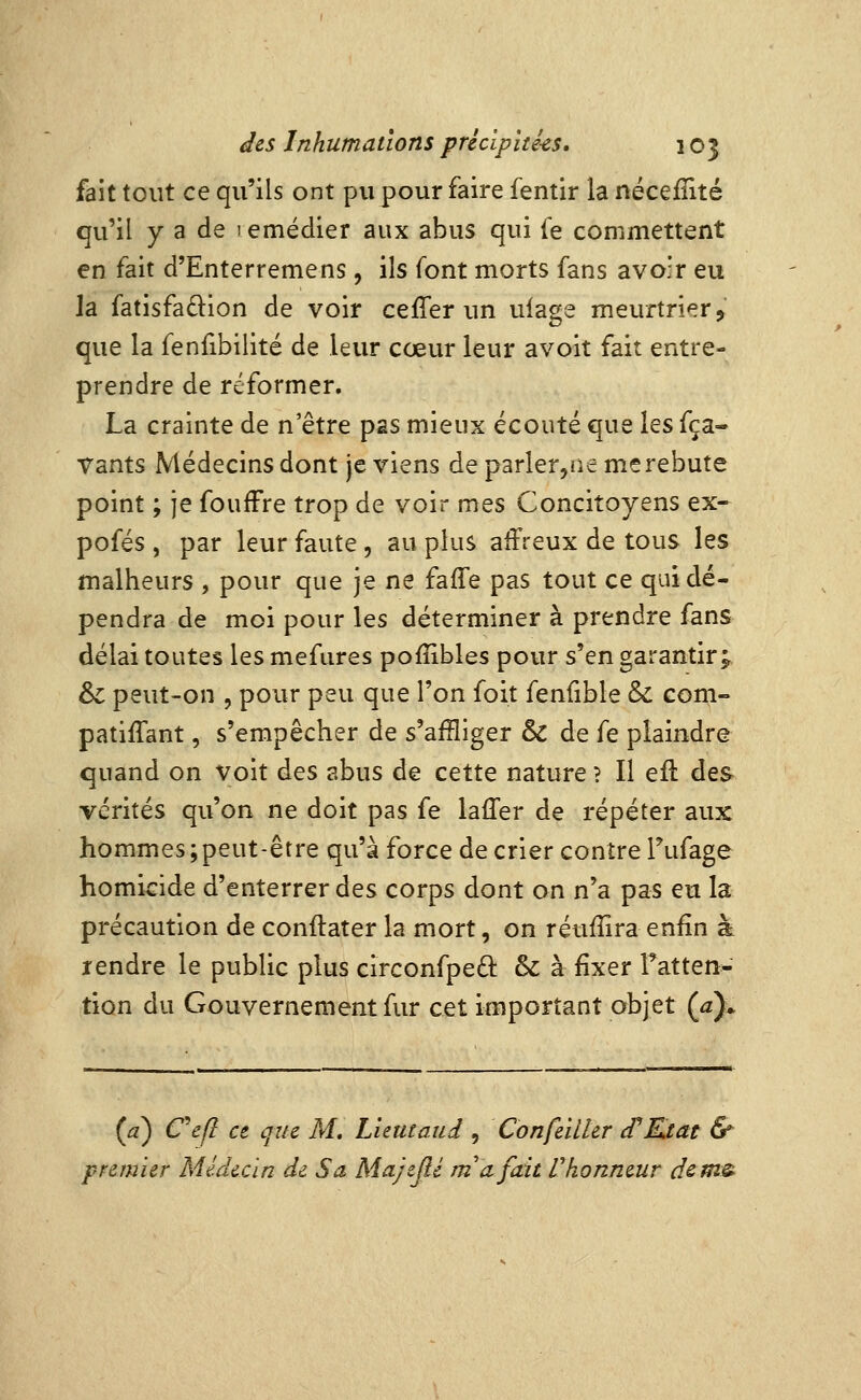 fait tout ce qu'ils ont pu pour faire fentir la nécefîité qu'il y a de lemédier aux abus qui fe commettent en fait d'Enterremens, ils font morts fans avoir eu la fatisfadion de voir ce fier un ulage meurtrier, que la fenfibilité de leur cœur leur avoit fait entre- prendre de réformer. La crainte de n être pas mieux écouté que les fça- Vants Médecins dont je viens de parler,ne me rebute point ; je foufFre trop de voir mes Concitoyens ex- pofés , par leur faute, au plus affreux de tous les malheurs , pour que je ne faffe pas tout ce qui dé- pendra de moi pour les déterminer à prendre fans délai toutes les mefures pofîibles pour s'en garantir; & peut-on 5 pour peu que l'on foit fenfible & com- patiffant, s'empêcher de s'afBiger & de fe plaindre quand on Voit des abus de cette nature ? Il efl des vérités qu'on ne doit pas fe laffer de répéter aux hommes;peut-être qu'à force de crier contre Tufage homicide d'enterrer des corps dont on n'a pas eu la précaution de conftater la mort, on réufîira enfin à rendre le public plus circonfpeâ: & à fixer Fatten- tion du Gouvernement fur cet important objet (^)» (a) Cefl et qiu M, Lleutaud , Confeilter d'Etat & premier Médecin de Sa Majeflé m*n fuit Vhonneur dems-