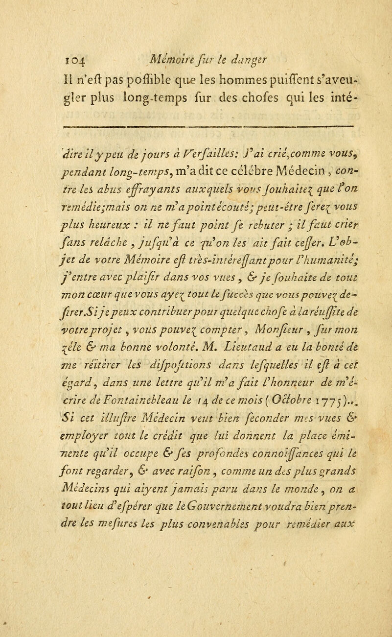 Il n'eftpas poffible qii^ les hommes puîffent s'aveu- gîer plus longtemps fur des chofes qui les inté- dire il y peu de jours à p^erfailles: J^ai crié^comme vous, pendant long-temps^ m'a dit ce célèbre Médecin , con- tre les abus effrayants auxquels vo^isjouhaitei^ que ton remédie;mais on ne m a point écouté; peut-être fer e-^ vous plus heureux : il ne faut point fe rebuter ; il faut crier fans relâche ^ jufqiCà ce fu^on les ait fait cefjer, Vob- jet de votre Mémoire ejl tres-iméreffantpour Thumanité; j'entre avec plaijir dans vos vues , & je fouhaite de tout mon cœur que vous ayey^ tout Ufucces que vouspouve^ de^ firer.Sijepeux contribuer pour quelque chofe à laréufjîte de yotreprojet ^ vous pouve^^ compter, Monfieur , fur mon ^éle & ma bonne volonté. M, Lieutaud a eu la bonté de tne réitérer les difpofitions dans lefquelles il efl à cet égard ^ dans une lettre qiûilnia fait l^honneur de rrié^ crire de Fontainebleau le i^ de ce mois ( Octobre 1775 ).»„ Si cet illuflre Médecin veut bien féconder mes vues & employer tout le crédit que lui donnent la place émi- Tiente quil occupe & fes profondes connoiffances qui le font regarder^ & avec raifon, comme un diS plus grands Médecins qui aiyent jamais paru dans le w.onde , on a tout lieu d^efpérer que leGouvcrne^nent voudra bien pren- dre les mefurcs Us plus convenables pour remédier aux