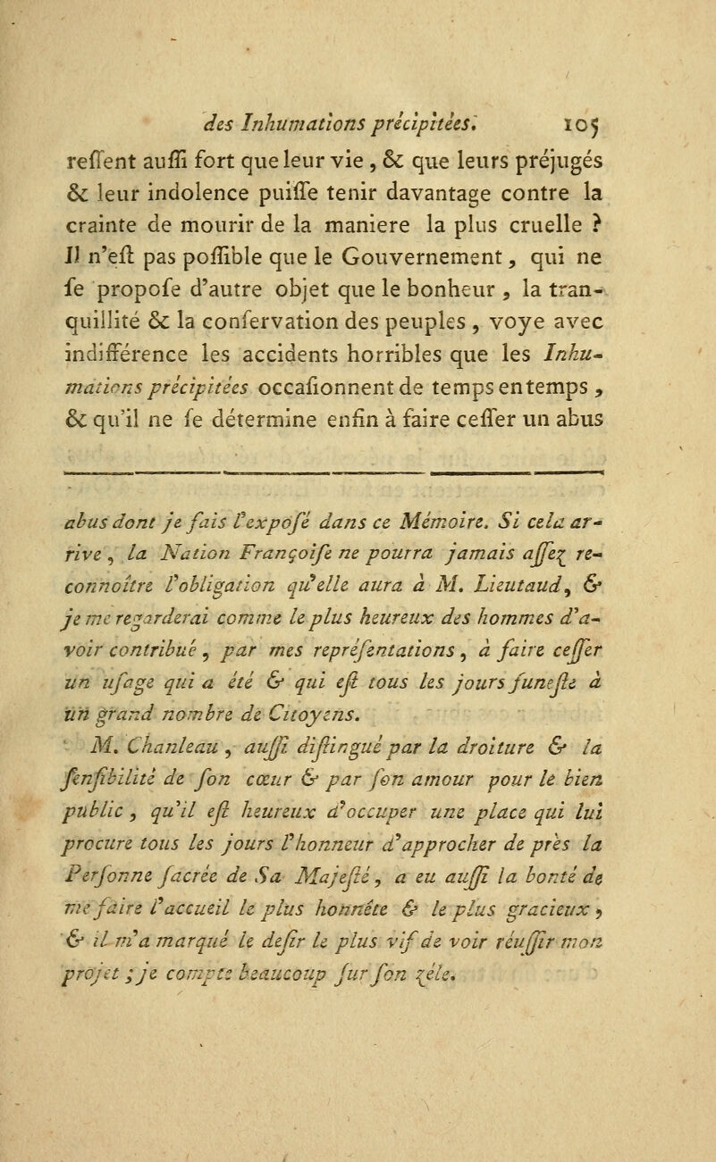 reffent aufîi fort que leur vie , & que leurs préjugés & leur indolence puiffe tenir davantage contre la crainte de mourir de la manière la plus cruelle ? Jl n'eil pas poflible que le Gouvernement, qui ne fe propofe d'autre objet que le bonheur , la tran- quillité & la confervation des peuples , voye avec indifférence les accidents horribles que les Inhu» mations précipitées oQCdSionnentà^ temps entemps , & qu'il ne fe détermine enfin à faire ceffer un abus abus dont je fais texpdfé dans ce Mémoire, Si cela at rive , la Nation Françoife ne pourra jamais ajfe:^ re^ connoître robligation qi^elle aura à M, Lieutaud^ & je me regarderai comme le plus heureux des hommes d'a^ voir contribue , par mes repréfentations, à faire ceffer un ufage qui a été & qui eft tous les jours funejie à un ^rand nombre de Citoyens, - M. ChanUau , aujji diflingui par la droiture & la fenjïbilité de fon cœur & par fen amour pour le bien public , quil efi heureux d^occuper une place qui lui procure tous les jours V honneur £ approcher de prés la Perfonne facrée de Sa Majefté, a eu aujfi la bonté de me faire l^accueil le plus honnête & le plus gracieux *, ■6^ il ni a marqué le dejir le plus vif de voir réuffïr tnarz projet ;je compte beaucoup fur fon {éle.