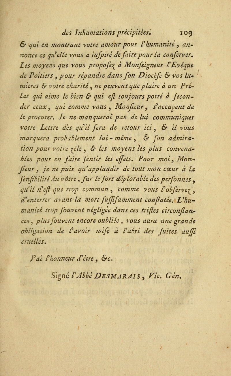 & qui en montrant votre amour pour f humanité , an^ nonce ce qiielk vous a infpiré de faire pour la conferver. Les moyens que vous propofe:^ à Monfeigmur VEvêqut de Poitiers , pour répandre dans fon Diocïfi & vos lu-^ mieres & votre charité ^ ne peuvent que plaire à un Pré- lat qui aime le bien & qui ejî toujours porté à Jecon-» dcr ceux ^ qui comme vous ^ Monjicur ^ s*occupent d& le procurer. Je ne manquerai pas dz lui communiquer votre Lettre des qiiil fera de retour ici, & il vous marquera probablement lui - mime , & fon admira- tion pour votre ^éle , & les moyens les plus convena* hles pour en faire fentir les effets. Pour moi, Mon^ Jieur y je ne puis qu applaudir de tout mon cœur à la. fenfîbilité du vôtre, fur le fort déplorable des perfonnes , quil nefl que trop commun , comme vous l^obfervei, d'enterrer avant la mort fufïfammmt conjîatée. L^hu- manité trop fouvent négligée dans ces trijîes circonflan- ces 5 plus fouvent encore oubliée, vous aura une grande ahligaiion de Savoir mife à Vabri des fuites aufJi cruelles, rai thonneur d'être , &c. Si^né rAbbé DesmarAIS y Fie, Gén,