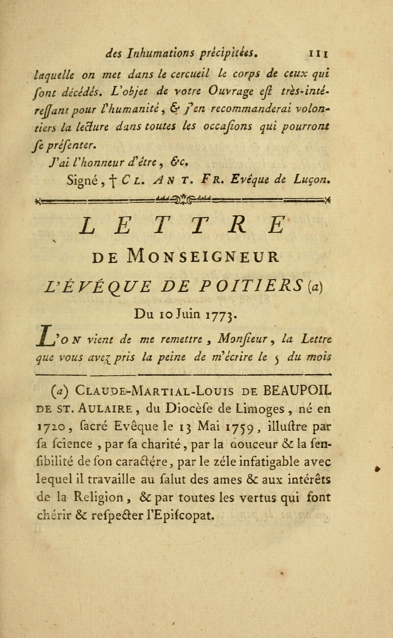 laquelle on met dans le cercueil le corps de ceux qui font décèdes, Vobjet de votre Ouvrage ejl trh-inté- reffam pour r humanité, & feu recommanderai volon^ tiers la lecture dans toutes les occajions qui pourront fe préfenter, Tai Vhonneur d'être, &c. Signé ^'\ C L, An T, Fr, Evêque de Lugon, LETTRE DE Monseigneur rÉKÉqUE DE POITIERS[a) Du 10 Juin 1773. / /q n vient de me remettre , Monjieur ^ la Lettre que vous ave^pris la peine de m''écrire le 5 du mois {a) Claupe-Martial-Louis de BEAUPOIL DE ST. AuLAiRE , du Diocèfe de Limoges , né en 1720, facré Evêque le 13 Mai 1759, illuftre par fa fcience , par fa charité, par la aouceur & la {ixi' fibilité de fon cara^lére^ par le zélé infatigable avec lequel il travaille au falut des âmes & aux intérêts de la Religion , & par toutes les vertus qui font chérir & refpe£i:er rEpikopat,