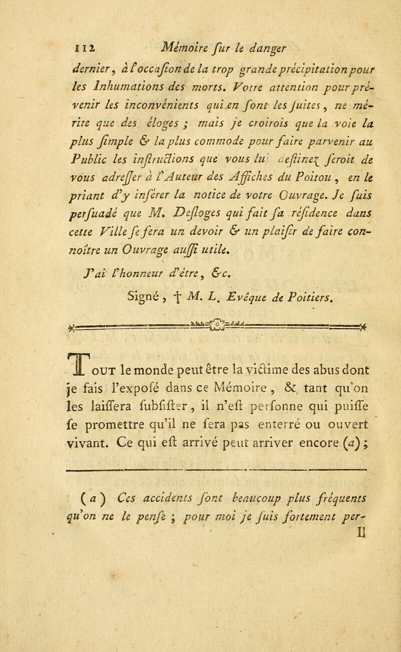 dernier^ àtoccajiondela trop grandeprédpuationpour les Inhumations des morts. Votre attention pour pré- venir ks inconvénients qui en font lesjuites^ ne mé^ rite que des éloges ; mais je croïrois que la vole la plus Jimple & la plus commode pour faire parvenir au Public Us inflrucîions que vous lui uejlinei fcroit de vous adrefjer à tAuteur des Affiches du Poitou , en le priant d^y inférer la notice de votre Ouvrage, Je fuis perfuadé que M, Defloges qui fait fa réfidence dans cette Ville fe fera un devoir & un pi aifr défaire con- noître un Ouvrage aufji utile, rai l'honneur d^étre^ &c. Signé , -f- M. L. Evéque de Poitiers, Jl out le monde peut être la vidime des abus dont je fais l'expoTé dans ce Mémoire , & tant qu'on les laifîera fublîfler, il n'efl perfonne qui puiffe fe promettre qu'il ne fera pas enterré ou ouvert vivant. Ce qui efl arrivé peut arriver encore (^) ; ( <z ) Ces accidents font beaucoup plus fréquents quon ne le penfe ; pour moi je fuis fortement pér- il