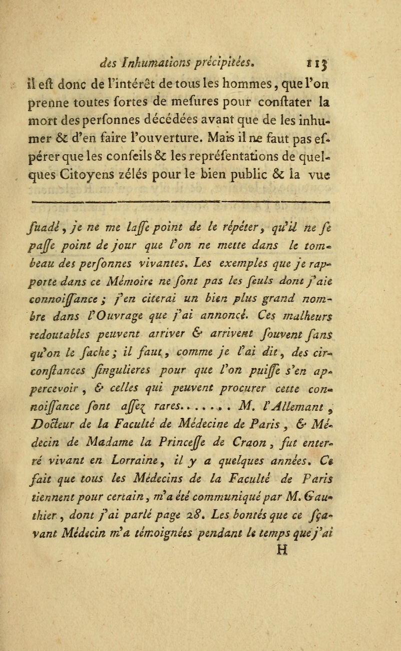 ii eft donc de l'intérêt de tous les hommes, que l'on prenne toutes fortes de mefures pour conftater la mort des perfonnes décédées avant que de les inhu- mer & d'en faire l'ouverture. Mats il ne faut pas ef* pérerqueles confcils& les repréfentations de quel- ques Citoyens zélés pour le bien public ôc la vue fuadèyjc ne me lajfe point de h répéter ^ qu^U ne fe pajje point de jour que Von ne mette dans le tom* beau des perfonnes vivantes» Les exemples que je rap-^ porte dans ce Mémoire ne font pas les [mis dont f aïe connoijfance ; fen citerai un bien plus grand nom- hre dans VOuvrage que pai annoncé. Ces malheurs redoutables peuvent arriver & arrivent fouvent fant qu^on le fâche ; il faut, comme je Cai dit, des cir* confiances fingulieres pour que Von puijfe s''en ap percevoir , & celles qui peuvent procurer cette con** noiffance font affe:^ rares M, V Allemant , DoUeur de la Faculté de Médecine de Paris ^ & Mé* decin de Madame la Princeffe de Craon, fut enter* té vivant en Lorraine^ il y a quelques années» Ce fait que tous les Médecins de la Faculté de Paris tiennent pour certain^ rria été communiqué par M» G au» thier, dont j^ai parlé page 28. Les bontés que ce fça» vaut Médian rr^â témoignées pendant h temps que j^ai H