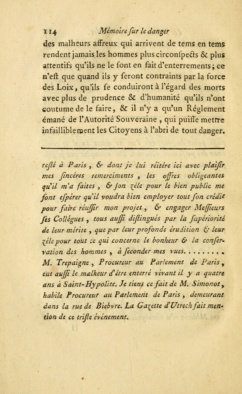 des malheurs affreux qui arrivent de tems en tems rendent jamais les hommes plus circonfpeds & plus attentifs qu'ils ne le font en fait d'enterrements; ce n'efl que quand ils y feront contraints par la force à^s Loix, qu'ils fe conduiront à l'égard des morts avec plus de prudence & d'humanité qu'ils n'ont coutume de le faire, & il n'y a qu'un Règlement émané de l'Autorité Souveraine , qui puiffe mettre infailliblement les Citoyens à l'abri de tout danger. rejlé à Paris , & dont je lui réitère ici avec plaîjir mes Jincéres remerciments , les offres obligeantes quil m'a faites y & Jon :(éle pour le bien public me font efpérer quil voudra bien employer toutfon crédit pour faire réujjîr mon projet, & engager Meffïeurs fes Collègues , tous aufji dif ingués par la fupèrioriti de leur mérite , que par leur profonde érudition Ê* leur ^éUpour tout ce qui concerne le bonheur & la confer» ration des hommes , à féconder mes vues, . . Af. Trepaigne 5 Procureur au Parlement de Paris , eut auffi le malheur d^itre enterré vivant il y a quatre ans à Saint^Hypolite, Je tiens ce fait de M, Simonot ^ hahik Procureur au Parlement de Paris , demeurant dans la rue de Eïebvre, La Galette dHUtrechfait meri'^ tion de ce trïfe événements