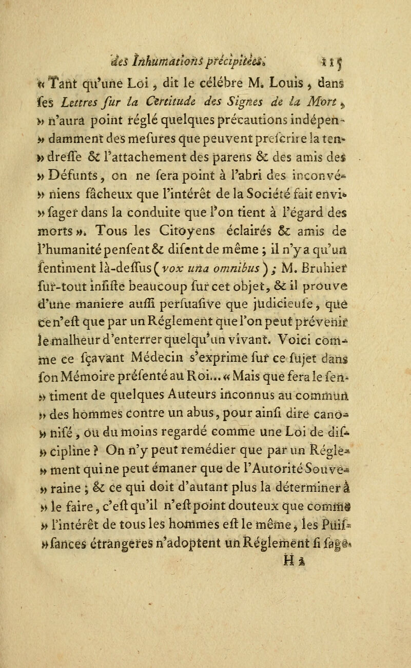 'des inhumation^ pfécipuidsi H J ^ Tant qu'ime Loi ^ dit le célèbre Mi Louîs ^ dans feis Lettres fur la Certitude des Signes de la Mort ^ » n'aura point téglé quelques précautions indépen- >> damment des rnefures que peuvent prefcrire îa ten^ » dreffe 6c rattachement des parens & des amis des » Défunts, on ne fera point à l'abri des inconvé« >> niens fâcheux que l'intérêt de la Société fait envi* » fagef dans la conduite que i*on tient à l'égard des morts »i Tous les Citoyens éclairés 5c amis de l'humanité penfentêc difentde même ; il n'y a qu'uîî fentiment là-deffus(yc?A; uûa omnibus ) ; M. Briihief fur-toiit infiflê beaucoup fur cet objet, & iî prouve d'une manière aufîi perfuaiive que judicieufe, qitô ce n'eil que par un Règlement que Ton peut prévenir îêrnalheur d'enterrer quelqu*un vivant. Voici com^ me ce fçavànt Médecin s'exprime fur ce fujet dans fôn Mémoire préfenté au Roi.,. « Mais que fera le fen^ >> timent de quelques Auteurs inconnus au commuii h des hommes contre un abus, pour ainfi dire canô- ^ nifé, ou du moins regardé comme une Loi de dif* 0 Cipline } On n'y peut remédier que par u,n Réglée ^ ment qui ne peut émaner que de l'Autorité Sou ve« >> raine ; êc ce qui doit d'autant plus la déterminer à ^i le faire, c'eft qu'il n'eft point douteux que comllïi >> l'intérêt de tous les hammes eft le même, les Ptîifc >>fanc€S étrangères n'adoptent un Règlement lifa|i^