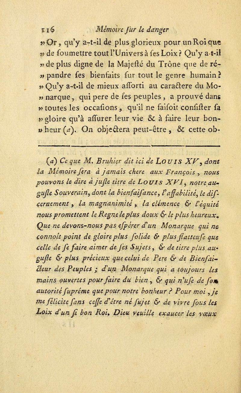 î?Or, qu'y a-t-il de plus glorieux pour un Roi que j? de fou mettre tout l'Univers à fes Loix ? Qu'y at-il >> de plus digne de la Majedé du Trône que de ré- » pandre fes bienfaits fur tout le genre humain? >> Qu'y a-t-il de mieux afTorti au caraftere du Mo- f> narque, qui père de fes peuples , a prouvé dans » toutes les occaiions, qu'il ne faifoit confifter fa »> gloire qu'à affurer leur vie & à faire leur bon- t>heur(^). On objeûera peut-être , & cette ob- {a) Ce que M. Bruhkr dit ici de LouiS XV^ dont la Mémoire fera à jamais chère aux François ^ nous pouvons le dire àjufie titre de Louis XVI^ notreaU gujîe Souverain^ dont la hienfaifance, Va^abilité^ le dif- cernement ^ la magnanimité, la clémence & Véquiti nous promettent le Règne le plus doux & h plus heureux^ Que ne d^von^nous pas efpérer £un Monarque qui ne çonnoît point de gloire plus folide & plus jlaîteufe que celle de fefoir^ aimer de fes Sujets^ & de titre plus aU' gujie & plus précieux que celui de Père & de Bienfai-' cieur des Peuples ; d'un Monarque qui a toujours les mains ouvertes pour faire du bien ^ & qui nufe de fom autorité fupréme que pour notre bonheur ? Pour moi ^je tne félicite fans ctjfe d'hêtre né fujet & de vivre fous les Loix d^unfi bon Roi» Dieu veuille exaucer les vœux