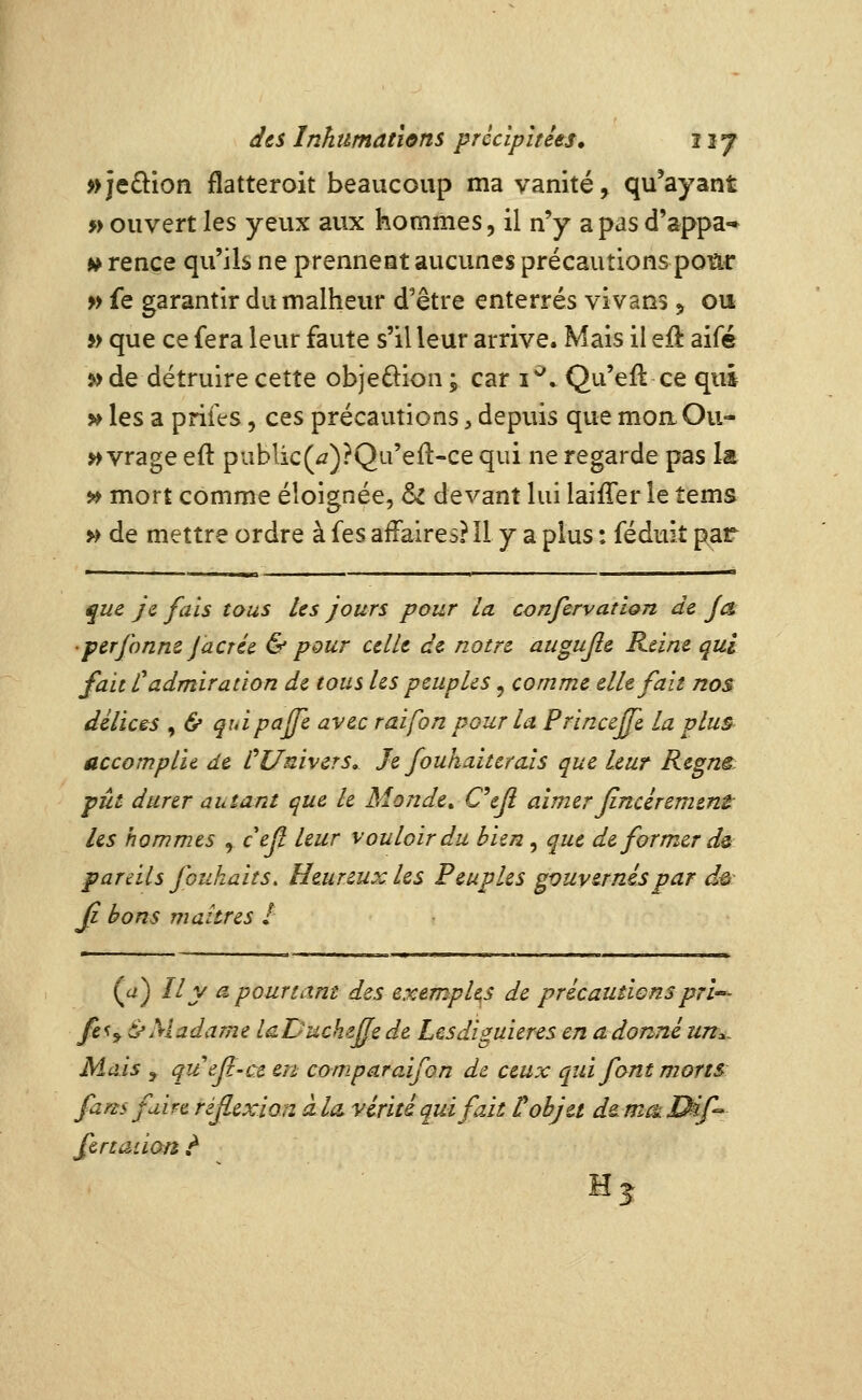 »je£lion flatteroit beaucoup ma vanité, qu'ayant » ouvert les yevix aux hommes, il n'y a pas d'appa-» » rençe qu'ils ne prennent aucunes précautions poïu: » fe garantir du malheur d'être enterrés vivans ^ ou » que ce fera leur faute s'il leur arrive. Mais il eft aifé 5>de détruire cette obje£lion; car i*^. Qu'efl ce qui >^ les a prifes 5 ces précautions, depuis que moa Cu- ivrage eft pubIic(^)?Qu'e{l-ce qui ne regarde pas la » mort comme éloignée, & devant lui laiffer le tems >^ de mettre ordre à fes affaires? Il y a plus : féduiî par que je fais tous les jours pour la confervation de Ja 'perjonne JacTce & pour celle de notre augujle Kdne qui fait Cadmiration de tous Us peuples, comme elle fait nos délices , & quipajfe avec raifon pour la. PrinceJJe la plus accomplie de CUnivers, Je fouhaitcrais que leur Regnê pût durer autant que le Monde^ C^ejl aimer Jincércment les hommes y cejl leur vouloir du bien, que de former dû pareils jouhaits. Heureux les Peuples gouvernés par de- Jj bons maures I (a^) Il y a pourtant des exemples de précautions prl'-^ fe^yô'Madame laDucheffede Lcsdiguieres en adonnéun^. Mais j quefl-ce en comparaifon de ceux qui font morts fans faire réflexion àla, vérité qui fait tohju ds.m^Dif fertaiion t