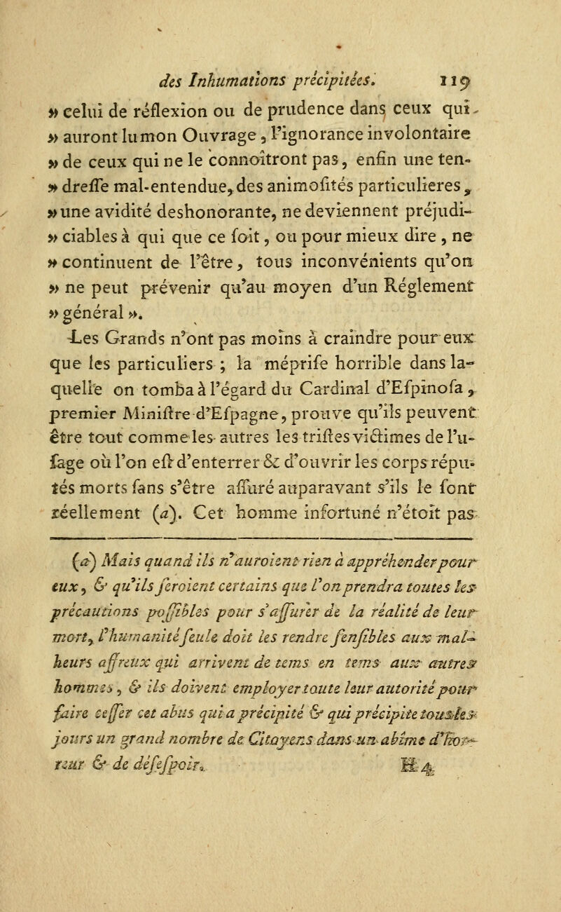 Vf celui de réflexion ou de prudence dans, ceux qui. » auront lu mon Ouvrage, l'ignorance involontaire » de ceux qui ne le connoitront pas, enfin une ten- » drefTe mal-entendue^des animofités particulières , 5* une avidité deshonorante, ne deviennent préjudi- » ciables à qui que ce fait, ou pour mieux dire , ne >¥ continuent de l'être, tous inconvénients qu'on » ne peut prévenir qu'au moyen d'un Règlement » général ». •Les Grands n'ont pas moins a craindre pour eux que les particuliers ; la méprife horrible dans la- quelle on tomba à l'égard du Cardinal d'Efpinofa , premier Minière d^Efpagne, prouve qu'ils peuvent être taut commeles autres lestriftesvidimesdel'u» £age où l'on eiVd'enterrer & douvrir les corps répu- tés morts fans s'être aiTuré auparavant s'ils le font réellement (a). Cet homme infortuné n'étoit pas (^) Mais quand ils n^auroient- ritn à appréhender pour cux^ & qu ils/croient certains que Von prendra toutes les- ■précautions pvyiBldS pour saffurer de la réalité de leur mart^ thumanitéfeuh doit les rendre fenjibles aux^ mat^ heurs a^raix qui arrivent de tems en ums auss autres^ hommes^ & ils doivent employer toute Imr autorité pour' faire ceffer cet abus qui a précipité & qui précipite î<yu&h3^ jours un grand nombre de Citûjensda^sunahimsd^îwr'^ r^ar & de défef^oà,. M-4