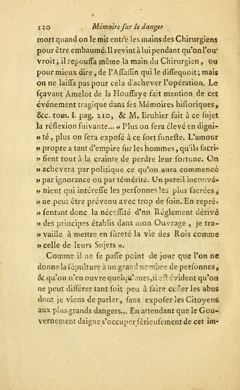 mort quand on le mit entre les mains des Chirurgiens pour être embaumé. 11 revint à lui pendant qu'on l'ou' vroit ; il repouîTa même la main du Chirurgien, ou pour mieux dire , de rAffaiîin qui le diffequoit; mais on ne laiffa pas pour cela d'achever l'opération. Le fçavant Amelot de la Houffaye fait mention de cet événement tragique dans Ïqs Mémoires hiûoriques, &c. tom. L pag. iio, & M, Bruhier fait à ce fujet la réflexion fuivante... « Plus on fera élevé en digni- » té 5 plus on fera expofé à ce fort funefte. L'amour »> propre a tant d'empire fur les hommes, qu'ils facri- » fient tout à la crainte de perdre leur fortune. On , » achèvera par politique ce qu'on aura commencé » par ignorance ou par témérité. Un pareil inconvé- »> nient qui intérefTe les perfonne^ les plus facrées, »> ne peut être prévenu avec trop de foin. En repré- »> fentant donc la néc^iTité à^nn Règlement dérivé %> des principes établis dans mon Ouvrage , je tra- %> vaille à mettre en fureté la vie des Rois comme » celle de leurs Sujets >f. Comme il ne fe pafle point de jour que Ton ne donnelafépulture àun grand nombre de perfonnes, & qu'on n'en ouvre quelqu'imes^il efî évident qu'on ne peut dî^rer tant foit peu à faire cefier les abus dont je viens déparier, fans expofer les Citoyens aux plus grands dangers... En attendant que le Gou* vernement daigne s'occuper férieufement de cet Im^
