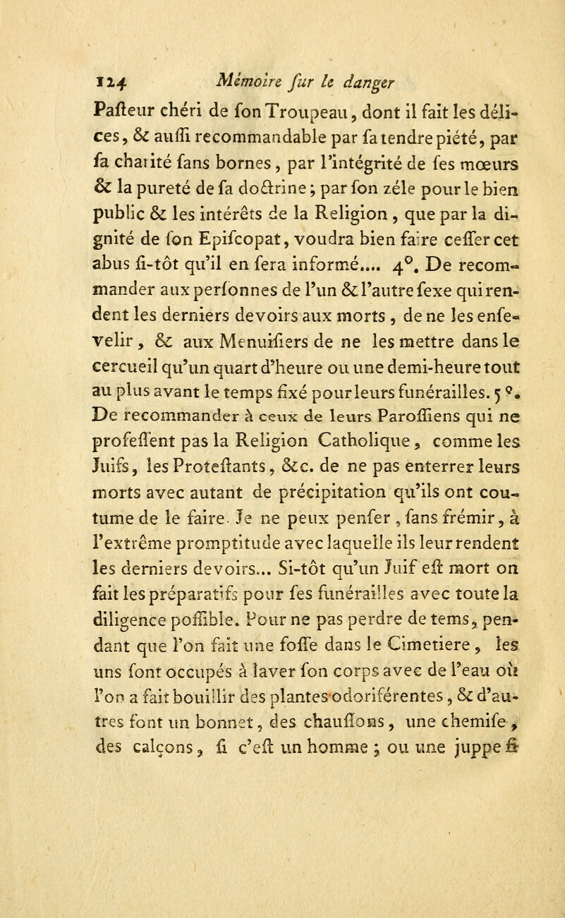 Pafleur chéri de fon Troupeau, dont il fait les déli- ces, ôc aufîi recommandable par fa tendre piété 5 par fa charité fans bornes, par l'intégrité de fes mœurs & la pureté de fa do£l:rine ; par fon zélé pour le bien public & les intérêts de la Religion , que par la di- gnité de (on Epifcopat, voudra bien faire celTer cet abus {x-tot qu'il en fera informé.... 4^, De recom- mander auxperfonnes de l'un & l'autre fexe qui ren- dent les derniers devoirs aux morts , de ne les enfe- velir, & aux Menuifiers de ne les mettre dans le cercueil qu'un quart d'heure ou une demi-heure tout au plus avant le temps fixé pour leurs funérailles. 5 ?. De recommander à ceux de leurs Paroiïiens qui ne profeffent pas la Religion Catholique, comme les Juifs, les Proteilants, &:c. de ne pas enterrer leurs morts avec autant de précipitation qu'ils ont cou- tume de le faire. le ne peux penfer , fans frémir, à l'extrême promptitude avec laquelle ils leur rendent les derniers devoirs... Si-tôt qu'un Juif ell mort on fait les préparatifs pour fes funérailles avec toute la diligence poiiible. Pour ne pas perdre de tems, pen- dant que l'on fait une fofîe dans le Cimetière , les uns font occupés à laver fon corps avec de l'eau o\i l'on a fait bouillir des plantes*odoriférentes, & d'au- tres font un bonnet, des chaufîons, une chemife , des calçons, û c'eil un homme ; ou une Juppé fir