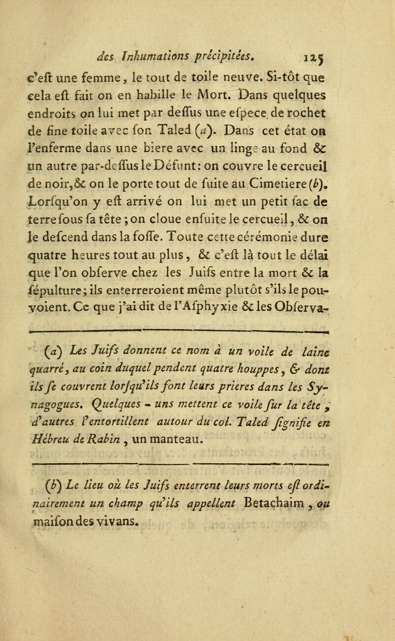 c'efi une femme, le tout de toile neuve. Si-tôt que cela efl fait on en habille le Mort. Dans quelques endroits on lui met par deffus vme efpece.de rochet de fine toile avec fon Taled {a). Dans cet état oa l'enferme dans une bière avec un linge au fond & «n autre par-deiTusleDéfimt: on couvre le cercueil de noir,6c on le porte tout de fuite au Cimetière (^). Lorfqu'on y eil arrivé on lui met un petit fac de terre fous fa tête ;on cloue enfuitele cercueil, & on Je defcend dans la foffe. Toute cette cérémonie dure quatre heures tout au plus, & c'eft là tout le délai que l'on obferve chez les Juifs entre la mort & la fépulture; ils enterreroient même plutôt s'ils le pou- voient. Ce que j'ai dit de l'Afphyxie & les Obferva- (^) Les Juifs donmnt ce nom à un voile de laine ^uarréy au coin duquel pendent quatre houppes^ & dont ilsfc couvrent lorjqiùils font leurs prières dans les Sy^ nagogues. Quelques - uns mettent ce voile fur la tête ,' Vautres ? entortillent autour du coL Taled Jignifie en Hébreu de Rabin , un manteau. (^) Le lieu ou les Juifs enterrent leurs morts efl ordï^ nairement un champ qu^ils appellent Betachaim ^ ou maifon des vi vans.