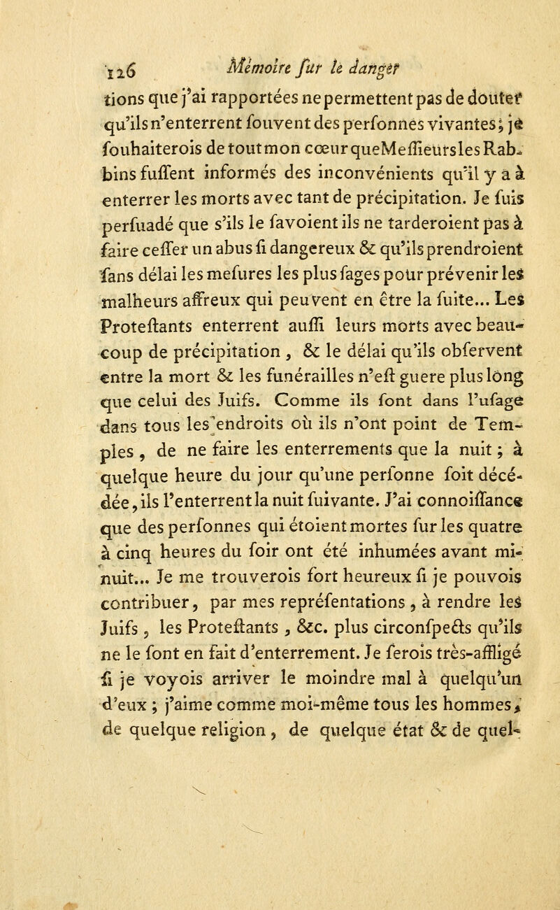 tions que j*âi rapportées ne permettent pas de dôutetf qu'ils n'enterrent foiivent des perfonnes vivantes; je fouhaiterois detoutmon cœur queMefîîeursles Rab- bins fuffent informés des inconvénients qu'il y a à enterrer les morts avec tant de précipitation. Je fuis perfuadé que s'ils le favoient ils ne tarderoient pas à faire ceiTer un abus fi dangereux & qu'ils prendroient fans délai les mefures les plus fages pour prévenir le$ malheurs affreux qui peuvent en être la fuite... Leâ Proteflants enterrent auffi leurs morts avec beau- coup de précipitation , & le délai qu'ils obfervent entre la mort & les funérailles n'efl guère plus long que celui des Juifs. Comme ils font dans l'ufagô dans tous les'endroits où ils n'ont point de Tem-^ pies , de ne faire les enterrements que la nuit ; à quelque heure du jour qu'une perfonne foit décé- dée, ils l'enterrent la nuit fuivante. J'ai connoiflance que des perfonnes qui étoientmortes furies quatre à cinq heures du foir ont été inhumées avant mi- nuit... Je me trouverois fort heureux fi je pou vois contribuer, par mes repréfenîations , à rendre leâ Juifs 5 les Proteflants , &c. plus circonfpeûs qu'ils ne le font en fait d'enterrement. Je ferois très-aiîlîgé fi je voyois arriver le moindre mal à quelqu*un d'eux ; j'aime comme moi-même tous les hommes > de quelque religion , de quelque état & de quel*