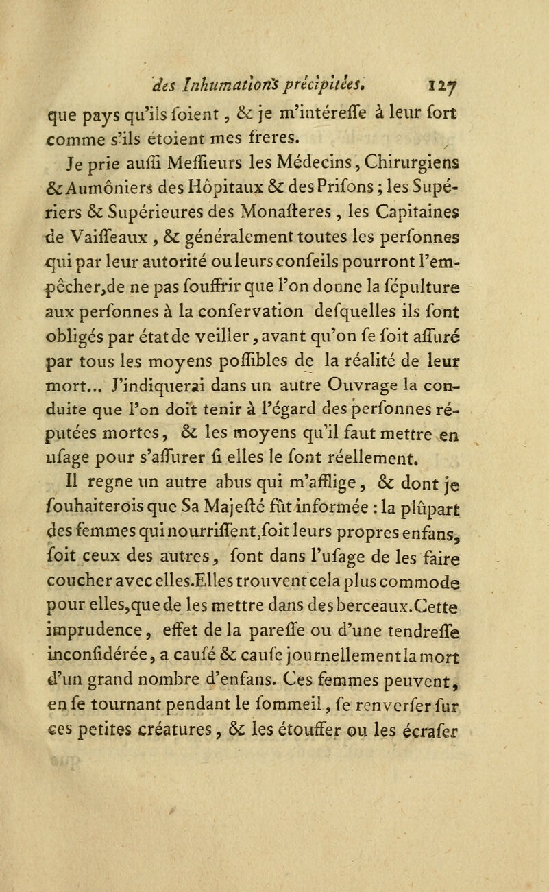 que pays qu'ils (oï^nx, & je m'intérefle à leur fort comme s'ils étoient mes frères. Je prie auiîi Meilleurs les Médecins, Chirurgiens & Aumôniers des Hôpitaux & des Prifons ; les Supé- riers & Supérieures des Monafteres , les Capitaines de Vaiffeaux, & généralement toutes les perfonnes qui par leur autorité ou leurs confeils pourront l'em- pêcher,de ne pas fouffrir que l'on donne la fépulture aux perfonnes à la confervation defquelles ils font obligés par état de veiller, avant qu'on fe foit afliiré par tous les moyens poffibles de la réalité de leur mort... J'indiquerai dans un autre Ouvrage la con- duite que l'on doit tenir à l'égard des perfonnes ré- putées mortes, & les moyens qu'il faut mettre en ufage pour s'afTurer li elles le font réellement. Il règne un autre abus qui m'afflige, & dont je fouhaiterois que Sa Majefté fût informée : la plupart des femmes quinourriffent/oit leurs propres enfans, foit ceux des autres, font dans l'ufage de les faire coucher avec elles.Elles trouvent cela plus commode pour elles^quede les mettre dans desberceaux.Cette imprudence, effet de la parefTe ou d'une tendrefle inconfidérée, a caufé & caufe journellementlamort d'un grand nombre d'enfans. Ces femmes peuvent, en fe tournant pendant le fommeii, fe renverfer fur ces petites créatures, & les étouffer ou les écrafer