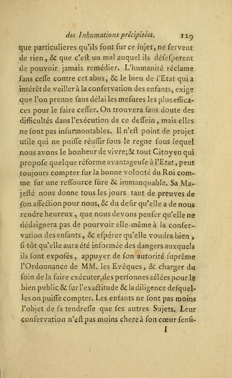 que particulières qu'ils font fur ce Aijet, ne fervent de rien, & que c'eft un mal auquel ils défefperent de pouvoir jamais remédier. L'humanité réclame fans cefTe contre cet abus, & le bien de FEtat qui a intérêt de veiller à la confervatio'n des enfants, exige que Von prenne fans délai les mefures les plus effica- ces pour le faire cefTer. On trouvera fans doute des difficultés dans l'exécution de ce deffein, mais elles nefontpas infui'montables. Iln'eft point de projet utile qui ne puiffe réuffirfous le règne fous lequel nous avons le bonheur de vivre;5e tout Citoyen qui prcpofe quelque réforme avantageuCe à l'Etat, peut toujours compter fur la bonne volonté du Roi com- me fur une reffource fûre 6c immanquable. Sa Ma« jefté nous donne tous les jours tant de preuves de fon aifedion pour nous, & du defir qu'elle a de nous rendre heureux, que nous devons penfer qu'elle ne dédaignera pas de pourvoir elle-même à la confer- vation des enfants, & efpérer qu'elle voudra bien > fitôt qu'elle aura été informée des dangers auxquels ils font expofés, appuyer de fon autorité fuprême l'Ordonnance de MM. les Evêques, & charger du foin de la faire exécuter,des perfonnes zélées pour le bien public & furl'exaftiîude & la diligence defqueK les on puilTe compter. Les enfants ne font pas moins l'objet de fa tendreffe que fes autres Sujets. Leur confervation n'eilpas moins chère à fon cœur fenû-