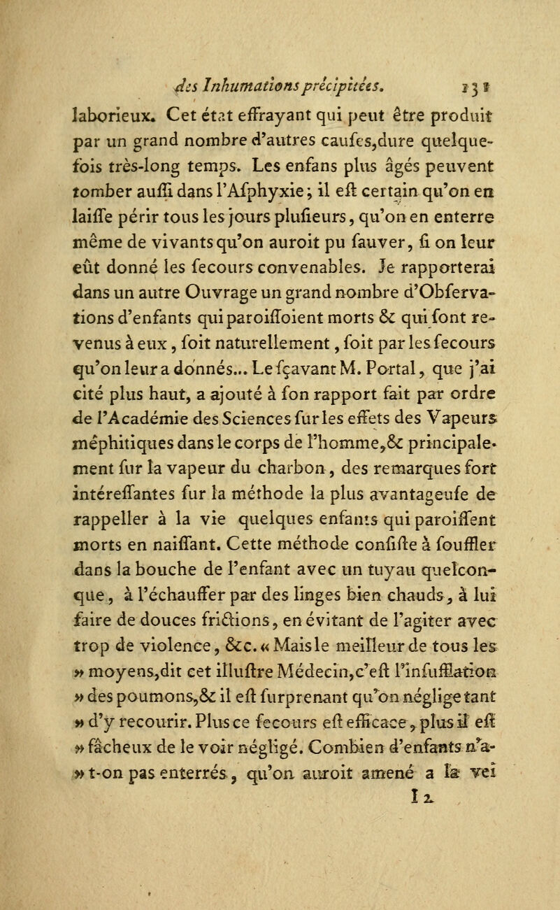 laborieux. Cet état effrayant qui peut être produit par un grand nombre d'autres caufes^dure quelque- fois très-long temps» Les enfans plus âgés peuvent tomber aufîi dans rAfphyxie ; il eil certain qu'on en laifle périr tous les jours plulieurs, qu'on en enterre même de vivants qu'on auroit pu fauver, fi on leur eût donné les fecours convenables. Je rapporterai dans un autre Ouvrage un grand n^ombre d'Obferva- tionsd'enfants quiparoiffoient morts &: quifont re- venus à eux 5 foit naturellement, foit par les fecours qu'on leur a donnés... Le fçavant M. Portai, que j'ai cité plus haut, a ajouté à fon rapport fait par ordre de l'Académie à^s Sciences furies effets des Vapeurs méphitiques dans le corps de rhomme,& principale- ment fur la vapeur du charbon, des remarques fort intéreffantes fur la méthode la plus avantageufe de rappeller à la vie quelques enfants qui paroiiTent morts en naiffant. Cette méthode confifle à foufïler dans la bouche de l'enfant avec un tuyau quelcon- que , à l'échauffer par des linges bi^n chauds, à lui faire de douces fridions, en évitant de l'agiter avec trop de violence, &c.«Maisle meilleur de tous les » moyens,dit cet ilkiflre Médecin,c'eft TinfuiSâtioe » des poumons,& il efl furprenant qu'on aéglige tant » d'y recourir. Plus ce fecours ef! efHcace,^pIusîî efl >> fâcheux de le voir négligé. Combien d'enfants aV ^ t-on pas enterrés, qu'oa auroit amené a Is Tei Î2.