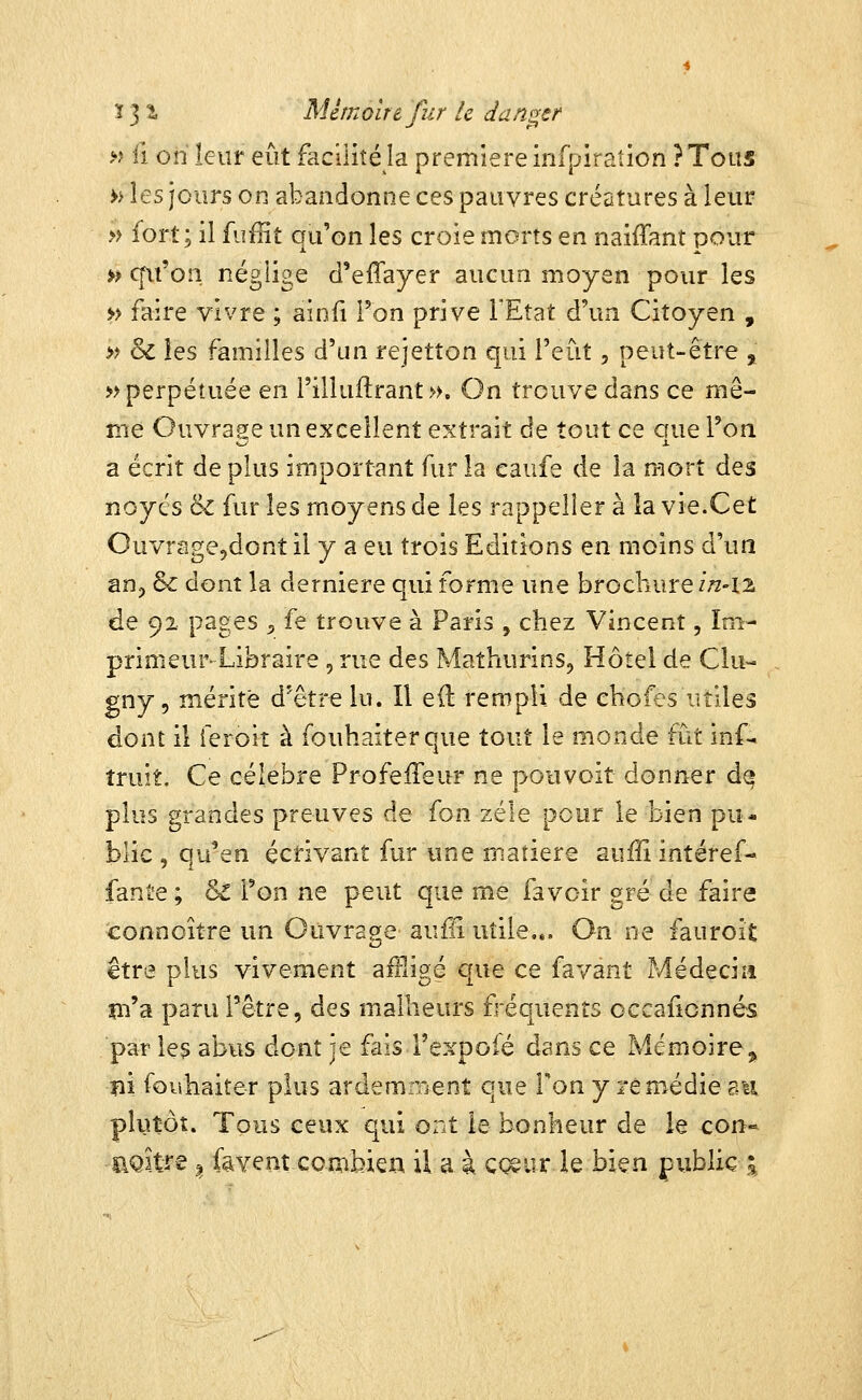 » il on leur eût facilité la première infpiration ?Toas » les jours on abandonne ces pauvres créatures à leur » fort; il fufîit qu'on les croie morts en naiffant pour h cfiroîi négiige d'effayer aucun moyen pour les » faire vivre ; aiofi Ton prive l'Etat d'un Citoyen , » & les familles d'un rejetîon qui l'eût, peut-être 3^ » perpétuée en l'illuftrant ». On trouve dans ce mê- me Ouvrage un excellent extrait de tout ce que l'on a écrit de plus important fur la eaufe de la mort des noyés 8c fur les moyens de les rappelîer à îa vie.Cet OuvragCjdont il y a eu trois Editions en moins d'un aDp & dont la dernière qui forme une brochure irz-ii de 92 pages ;, fe trouve à Paris , chez Vincent, Im- primeur Libraire , rue des Mathurins, Hôîel de Clu- gny, mérite d'être lu. Il e(l rempli de ehofi^s utiles dont il ieroit à fouhaiterque tout le monde fut inf- truît. Ce célèbre Profeffeur ne poiivoit donner dq plus grandes preuves de fon zèle pour le bien pu- blic, qu'en écrivant fur une matière aufii intéref- fante ; &C Fon ne peut que me fa voir gré de faire connoître un Ouvrage auffi utile... On ne fauroit être plus vivement aftligé que ce favant Médecin m'a paru l'être, des malheurs fréquents occafionnés par les abus dont je fais Texpofé dans ce Mémoire^ m fouhaiter plus ardemment que Ton y remédie au plutôt. Tous ceux qui ont le bonheur de le con« aQitfe ^ fayent combieii il a à ç<^ur le bien public |