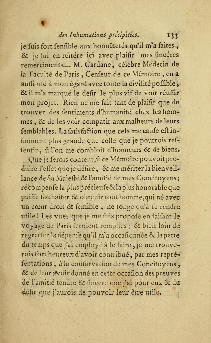 t des Inhumations précipitées, 133 je fuis fort fenfible aux honnêtetés qu'il m'a faites , & je lui en réitère ici avec plaifir mes fincéres renîerciments.... M. Gardane, cékbre Médecin de la Faculté de Paris , Cenfeur de ce Mémoire , en a aufîi ufé à mon égard avec toute la civilité poiîible,- & il m'a marqué le delir le plus vif de voir réufllr mon projet. Rien ne me fait tant de plaifir que de trouver des fentiments d'humanité chez les hom- mes , & de les voir compatir aux malheurs de leurs femblables. Lafatisfaclion que cela mecaufe eft in- finiment plus grande que celle que je pourrois refr fentir, fi l'on me combloi.t d'honneurs oc de biens. Que je ferois content,fi ce Mémoire pouvoir pro- duire l'eiïet que je défire, &: me mériter la bienveiU lance de Sa MajeftéS: l'amitié de mes Concitoyens j récompenfe la plus précieufe&la plus honorable que puiiTe fouhaiter & obtenir tout homme,qui né avec lîn cœur droit & fenfible , ne fonge qu'à fe rendre utile ! Les vues que je me fuis propofé en faifant le voyage de Paris feroient remplies ; & bien loin de regretter la dépenfe qu'il m'a occafionnée &: la perte du temps que j'ai employé à le faire , je m.e trouve- rois fort heureux d'avoir contribué, par mes repré- fentations , à la confarvation de mes Concitoyens, & de leur ^oir donné en cette occafion des preuves de l'amitié tendre 6c fincere que j'ai pour eux & du 4éfu que i'aurois de pouvoir leur être utile.