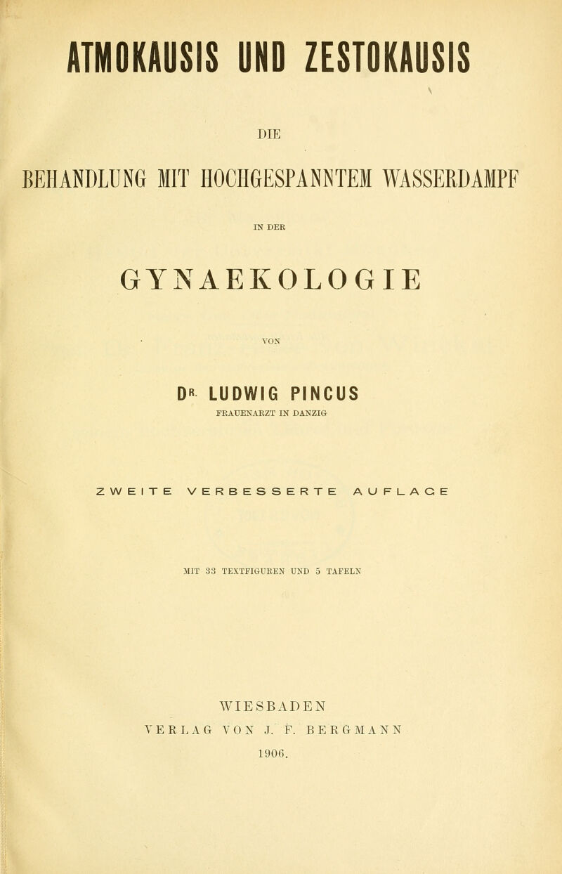 ATMOKAUSIS UND ZESTOKAUSIS V DIE BEHANDLUNG MIT HOCHGESPANNTEM WASSERDAMPF IN DER GYNAEKOLOGIE VON D« LUDWIG PINCUS FRAUENARZT IN DANZIG ZWEITE VERBESSERTE AUFLAGE MIT 33 TEXTFIGUREN UND 5 TAFELN WIESBADEN VERLAG VON J. F. BERGMANN 1906.