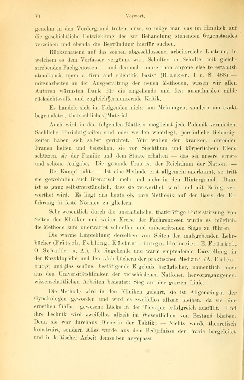 genehm in den Vordergrund treten mnss, so möge man das im Hinblick auf die geschichtliche Entwicklung des zur Behandlung stehenden Gegenstandes verzeihen und ebenda die Begründung hierfür suchen. Rückschauend auf das soeben abgeschlossene, arbeitsreiche Lustrum, in welchem es dem Verfasser vergönnt war, Schulter an Schulter mit gleich- stehenden Fachgenossen — und dennoch .more than anyone eise to establish atmokausis upon a firm and scientific basis (Blacker, 1. c. S. 488) — mitzuarbeiten an der Ausgestaltung der neuen Methoden, wissen wir allen Autoren wärmsten Dank für die eingehende und fast ausnahmslos milde rücksichtsvolle und zugleich'*ermunternde Kritik. Es handelt sich im Folgenden nicht um Meinungen, sondern um exakt begründetes, thatsächliches ::Material. Auch wird in den folgenden Blättern möglichst jede Polemik vermieden. Sachliche Unrichtigkeiten sind oder werden widerlegt, persönliche Gehässig- keiten haben sich selbst gerichtet. Wir wollen den kranken, blutenden Frauen helfen und beistehen, sie vor Siechthum und körperlichem Elend schützen, sie der Familie und dem Staate erhalten — das sei unsere ernste und schöne Aufgabe. Die gesunde Frau ist der Reichthum der Nation! — Der Kampf ruht. — Ist eine Methode erst allgemein anerkannt, so tritt sie gewöhnlich auch literarisch mehr und mehr in den Hintergrund. Dann ist es ganz selbstverständlich, dass sie verwerthet wird und mit Erfolg ver- werthet wird. Es liegt uns heute ob, ihre Methodik auf der Basis der Er- fahrung in feste Normen zu gliedern. Sehr wesentlich durch die unermüdliche, thatkräftige Unterstützung von Seiten der Kliniker und weiter Kreise der Fachgenossen wurde es möglich r die Methode zum unerwartet schnellen und unbestrittenen Siege zu führen. Die warme Empfehlung derselben von Seiten der mafsgebenden Lehr- bücher (Fr'itsch, Fehling, Küstner. Runge. Hofmeier, E. Fränkel,. 0. Seh äff er u. A.), die eingehende und warm empfehlende Darstellnng in der Enzyklopädie und den „Jahrbüchern der praktischen Medizin (A. Eulen - burg) und|das schöne, bestätigende Ergebnis bezüglicher, namentlich auch aus den Universitätskliniken der verschiedenen Nationen hervorgegangenen,, wissenschaftlichen Arbeiten bedeutet: Sieg auf der ganzen Linie. Die Methode wird in den Kliniken gelehrt, sie ist Allgemeingut der Gynäkologen geworden und wird es zweifellos allzeit bleiben, da sie eine ernstlich fühlbar gewesene Lücke in der Therapie erfolgreich ausfüllt. Und ihre Technik wird zweifellos allzeit im Wesentlichen von Bestand bleiben. Denn sie war durchaus Dienerin der Taktik; — Nichts wurde theoretisch konstruirt, sondern Alles wurde aus dem Bedürfnisse der Praxis hergeleitet und in kritischer Arbeit demselben angepasst.