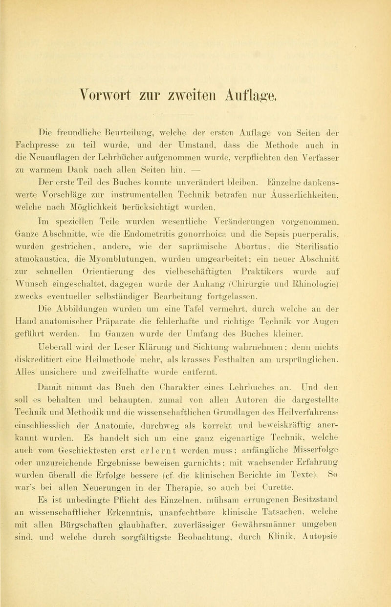 Die freundliche Beurteilung, welche der ersten Auflage von Seiten der Fachpresse zu teil wurde, und der Umstand, dass die Methode auch in die Neuauflagen der Lehrbücher aufgenommen wurde, verpflichten den Verfasser zu warmem Dank nach allen Seiten hin. — Der erste Teil des Buches konnte unverändert bleiben. Einzelne dankens- werte Vorschläge zur instrumenteilen Technik betrafen nur Äusserlichkeiten, welche nach Möglichkeit berücksichtigt wurden. Im speziellen Teile wurden wesentliche Veränderungen vorgenommen. Ganze Abschnitte, wie die Endometritis gonorrhoica und die Sepsis puerperalis, wurden gestrichen, andere, wie der saprämische Abortus, die Sterilisatio atmokaustica, die Myomblutungen, wurden umgearbeitet; ein neuer Abschnitt zur schnellen Orientierung des vielbeschäftigten Praktikers wurde auf Wunsch eingeschaltet, dagegen wurde der Anhang (Chirurgie und rlhinologie) zwecks eventueller selbständiger Bearbeitung fortgelassen. Die Abbildungen wurden um eine Tafel vermehrt, durch welche an der Hand anatomischer Präparate die fehlerhafte und richtige Technik vor Augen geführt werden. Im Ganzen wurde der Umfang des Buches kleiner. Ueberall wird der Leser Klärung und Sichtung wahrnehmen: denn nichts diskreditiert eine Heilmethode mehr, als krasses Festhalten am ursprünglichen. Alles unsichere und zweifelhafte wurde entfernt. Damit nimmt das Buch den Charakter eines Lehrbuches an. Und den soll es behalten und behaupten, zumal von allen Autoren die dargestellte Technik und Methodik und die wissenschaftlichen Grundlagen des Heilverfahrens? einschliesslich der Anatomie, durchweg als korrekt und beweiskräftig aner- kannt wurden. Es handelt sich um eine ganz eigenartige Technik, welche auch vom Geschicktesten erst erlernt werden muss: anfängliche Misserfolge oder unzureichende Ergebnisse beweisen garnichts: mit wachsender Erfahrung wurden überall die Erfolge bessere (cf. die klinischen Berichte im Texte). So war's bei allen Neuerungen in der Therapie, so auch bei Curette. Es ist unbedingte Pflicht des Einzelnen, mühsam errungenen Besitzstand an wissenschaftlicher Erkenntnis, unanfechtbare klinische Tatsachen, welche mit allen Bürgschaften glaubhafter, zuverlässiger Gewährsmänner umgeben sind, und welche durch sorgfältigste Beobachtung, durch Klinik. Autopsie