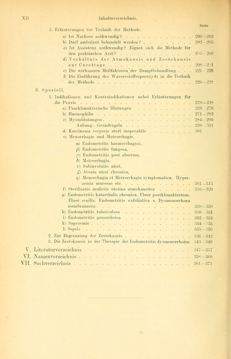 Seite 3. Erläuterungen zur Technik der Methode. a) Ist Narkose nothwendig? 200—202 b) Darf ambulant behandelt werden? 202—205 c) Ist Assistenz nothwendig? Eignet sich die Methode für den praktischen Arzt? ...:.. 205—208 d) Verhältnis der Atmokausis und Zestokausis zur Curettage 208—221 e) Die wirksamen Heilfaktoren^der Dampf Behandlung . . . 221-226 f) Die Einführung des Wasserstoffsuperoxyds in die Technik der Methode 226—228 £. Speziell. 1. Indikationen und Kontraindikationen nebst Erläuterungen für die Praxis 229—238 a) Praeklimakterische Blutungen 239-270 b) Haemophilie 271—283 c) Myomblutungen 284— 299 Anhang: Grundregeln 299—301 d) Karcinoma corporis uteri inoperabile 301 e) Menorrhagie und Metrorrhagie. a) Endometritis haemorrhagica. ß) Endometritis fungosa, y) Endometritis post abortum, b) Metrorrhagia, e) Subinvolutio uteri. £) Atonia uteri chronica, rj) Menorrhagia et Metrorrhagia symptomatica. Hyper- aemia mucosae etc 301—315 f) Sterilisatio mulieris uterina atmokaustica 316—320 g) Endometritis katarrhalis chronica, Fluor postklimaktericus, Fluor senilis. Endometritis exfoliativa s. Dysmenorrhoea membranacea 320—330 h) Endometritis tuberculosa 330—331 i) Endometritis gonorrhoica 332 — 334 k) Sapraemie 334—H35 1) Sepsis 335—336 2. Zur Begrenzung der Zestokausis 336 — 342 3. Die Zestokausis in der Therapie der Endometritis dysmenorrhoica 343—346 V. Literaturverzeichnis , 347—357 VI. Namenverzeichnis 358—360