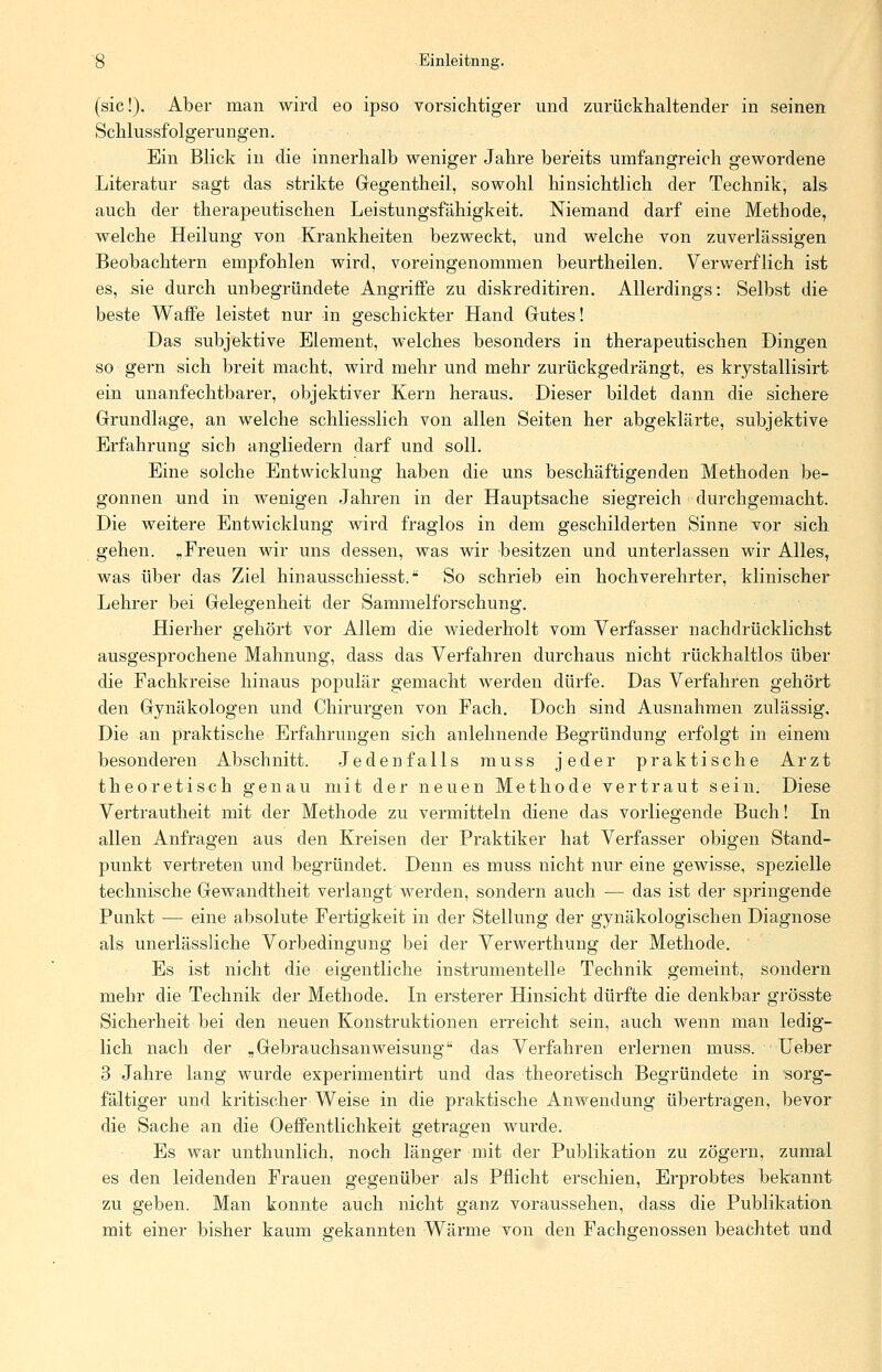 (sie!). Aber man wird eo ipso vorsichtiger und zurückhaltender in seinen Schlussfolgerungen. Ein Blick in die innerhalb weniger Jahre bereits umfangreich gewordene Literatur sagt das strikte Gregentheil, sowohl hinsichtlich der Technik, als auch der therapeutischen Leistungsfähigkeit. Niemand darf eine Methode, welche Heilung von Krankheiten bezweckt, und welche von zuverlässigen Beobachtern empfohlen wird, voreingenommen beurtheilen. Verwerflich ist es, sie durch unbegründete Angriffe zu diskreditiren. Allerdings: Selbst die beste Waffe leistet nur in geschickter Hand Gutes! Das subjektive Element, welches besonders in therapeutischen Dingen so gern sich breit macht, wird mehr und mehr zurückgedrängt, es krystallisirt ein unanfechtbarer, objektiver Kern heraus. Dieser bildet dann die sichere Grundlage, an welche schliesslich von allen Seiten her abgeklärte, subjektive Erfahrung sich angliedern darf und soll. Eine solche Entwicklung haben die uns beschäftigenden Methoden be- gonnen und in wenigen Jahren in der Hauptsache siegreich durchgemacht. Die weitere Entwicklung wird fraglos in dem geschilderten Sinne vor sich gehen. „Freuen wir uns dessen, was wir besitzen und unterlassen wir Alles, was über das Ziel hinausschiesst. So schrieb ein hochverehrter, klinischer Lehrer bei Gelegenheit der Sammelforschung. Hierher gehört vor Allem die wiederholt vom Verfasser nachdrücklichst ausgesprochene Mahnung, dass das Verfahren durchaus nicht rückhaltlos über die Fachkreise hinaus populär gemacht werden dürfe. Das Verfahren gehört den Gynäkologen und Chirurgen von Fach. Doch sind Ausnahmen zulässig. Die an praktische Erfahrungen sich anlehnende Begründung erfolgt in einem besonderen Abschnitt. Jedenfalls muss jeder praktische Arzt theoretisch genau mit der neuen Methode vertraut sein. Diese Vertrautheit mit der Methode zu vermitteln diene das vorliegende Buch! In allen Anfragen aus den Kreisen der Praktiker hat Verfasser obigen Stand- punkt vertreten und begründet. Denn es muss nicht nur eine gewisse, spezielle technische Gewandtheit verlangt werden, sondern auch ■— das ist der springende Punkt — eine absolute Fertigkeit in der Stellung der gynäkologischen Diagnose als unerlässliche Vorbedingung bei der Verwerthung der Methode. Es ist nicht die eigentliche instrumenteile Technik gemeint, sondern mehr die Technik der Methode. In ersterer Hinsicht dürfte die denkbar grösste Sicherheit bei den neuen Konstruktionen erreicht sein, auch wenn man ledig- lich nach der „Gebrauchsanweisung das Verfahren erlernen muss. Ueber 3 Jahre lang wurde experimentirt und das theoretisch Begründete in sorg- fältiger und kritischer Weise in die praktische Anwendung übertragen, bevor die Sache an die Oeffentlichkeit getragen wurde. Es war unthunlich, noch länger mit der Publikation zu zögern, zumal es den leidenden Frauen gegenüber als Pflicht erschien, Erprobtes bekannt zu geben. Man konnte auch nicht ganz voraussehen, dass die Publikation mit einer bisher kaum gekannten Wärme von den Fachgenossen beachtet und