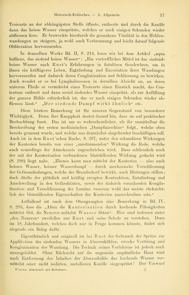 Troicarts an der abhängigsten Stelle öffnete, entleerte und durch die Kanüle dann das heisse Wasser einspritzte, welches er nach einigen Sekunden wieder abfliessen Hess. Er bezweckte hierdurch die gesunkene Vitalität in den Höhlen- wandungen zu steigern, ja wohl auch Verbrennung und leicht darauf folgende Obliteration hervorzurufen. In demselben Werke Bd. II, S. 214, lesen wir bei dem Artikel „aqua bulliens, das siedend heisse Wasser : „Ein vortreffliches Mittel ist das siedend- heisse Wasser nach Rust's Erfahrungen in fistulösen Geschwüren, um in ihnen ein kräftigeres Leben, Entzündung und Excoriation ihrer Wandungen hervorzurufen und dadurch deren Conglutination und Schliessung zu bewirken. Auch wendet er es bei Lymphabscessen in derselben Absicht an, an deren unterem Theile er vermittelst eines Troicarts einen Einstich macht, das Con- tentum entleert und dann soviel siedendes Wasser einspritzt, als zur Anfüllung der ganzen Höhle erforderlich ist, das er nach einigen Sekunden wieder ab- fliessen lässt. „Der siedende Dampf wirkt ähnlich'* etc. Diese letztere Bemerkung ist für unseren Gegenstand von besonderer Wichtigkeit. Denn ihre Knappheit deutet darauf hin, dass sie auf praktischer Beobachtung fusst. Das ist um so wahrscheinlicher, als ihr unmittelbar die Beschreibung der ersten medizinischen „Dampfmaschine folgt, welche oben bereits genannt wurde, und welche uns demnächst eingehender beschäftigen soll. Auch ist in dem Rust'schen Buche, S. 297, unter den sekundären Wirkungen der Kauterien bereits von einer „umstimmenden Wirkung die Rede, welche auch neuerdings der Atmokausis zugeschrieben wird. Dass schliesslich noch der mit der Kauterisation verbundenen blutstillenden Wirkung gedacht wird (S. 298) liegt nahe. „Ebenso kann man mittelst der Kauterien — also auch heisses Wasser, heisser Wasserdampf — durch mechanische Verschliessung der Gefässmündungen, welche der Brandschorf' bewirkt, auch Blutungen stillen; doch dürfte der plötzlich und kräftig erregten Kontraktion, Entzündung und Anschwellung in den Gefässhäuten, sowie der dadurch veranlassten Konglu- tination und Verschliessung der Lumina vasorum wohl das meiste rücksicht- lich der blutstillenden Eigenschaften der Kauterien zuzuschreiben sein. Auffallend ist nach dem Obengesagten eine Bemerkung in Bd. IV, S. 293, dass die „Alten die Kauterisation durch kochende Flüssigkeiten mittelst Oel, die Neueren mittelst Wasser übten. Hier sind indessen unter „den Neueren zweifellos nur Rust und seine Schule zu verstehen. Denn im 18. Jahrhundert, welches doch nur in Frage kommen könnte, findet sich nirgends ein Beleg dafür. Eigenthümlich und originell ist bei Rust der Gebrauch der Spritze zur Applikation des siedenden Wassers in Abscesshöhlen, zwecks Verödung und Konglutination der Wandung. Die Technik seines Verfahrens ist jedoch noch unausgebildet. Ohne Rücksicht auf die ungemein empfindliche Haut wird nach Entfernung des Inhaltes der Abscesshöhle das kochende Wasser ver- mittelst einer nicht isolirten, metallenen Kanüle eingespritzt! Der Vorwurf Pincus, Atmokausis und Zestokausis. 2