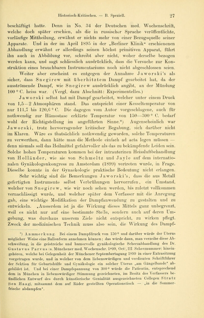 beschäftigt hatte. Denn in No. 34 der Deutschen med. Wochenschrift, welche doch später erschien, als die in russischer Sprache veröffentlichte, vorläufige Mittheilung, erwähnt er nichts mehr von einer Bezugsquelle seiner Apparate. Und in der im April 1895 in der „Berliner Klinik erschienenen Abhandlung erwähnt er allerdings seinen höchst primitiven Apparat, führt ihn auch in Abbildung vor, schreibt aber nicht, woher derselbe bezogen werden kann, und sagt schliesslich ausdrücklich, dass die Versuche zur Kon- struktion eines brauchbaren Instrumentariums noch nicht abgeschlossen seien. Weiter aber erscheint es entgegen der Annahme Jaworski's als sicher, dass Snegirew mit überhitztem Dampf gearbeitet hat, da der ausströmende Dampf, wie Snegirew ausdrücklich angibt, an der Mündung 100 ° C. heiss war. (Vergl. dazu Abschnitt: Experimentelles.) Jaworski selbst hat mit Dampf gearbeitet, welcher unter einem Druck von 1,5—2 Atmosphären stand. Das entspricht einer Kesseltemperatur von nur 111,7 bis 120,6 ° C. Die dagegen vom Autor vorgeschlagene, auch für nothwendig zur Hämostase erklärte Temperatur von 150—300 ° C. bedarf wohl der Richtigstellung im angeführten Sinne.*) Augenscheinlich war Jaworski, trotz hervorragender kritischer Begabung, sich darüber nicht im Klaren. Wäre es thatsächlich nothwendig geworden, solche Temperaturen zu verwerthen, dann hätte man die Methode einfach ad acta legen müssen — denn niemals soll das Heilmittel gefahrvoller als das zu bekämpfende Leiden sein. Solche hohen Temperaturen kommen bei der intrauterinen Heissluftbehandlung von Holländer, wie sie von Schmeltz und Jayle auf dem internatio- nalen Gynäkologenkongress zu Amsterdam (1899) vertreten wurde, in Frage. Dieselbe konnte in der Gynaekologie praktische Bedeutung nicht erlangen. Sehr wichtig sind die Bemerkungen Jaworski's, dass die aus Metall gefertigten Instrumente selbst Verbrühungen hervorrufen, ein Umstand, welcher von Snegirew, wie wir noch sehen werden, bis zuletzt vollkommen vernachlässigt wurde, und welcher später dem Verfasser mit die Anregung gab, eine wichtige Modifikation der Dampfanwendung zu gestalten und zu entwickeln. „Ausserdem ist ja die Wirkung dieses Mittels ganz unbegrenzt, weil es nicht nur auf eine bestimmte Stelle, sondern auch auf deren Um- gebung, was durchaus unserem Ziele nicht entspricht, zu wirken pflegt. Zweck der medizinischen Technik muss also sein, die Wirkung des Dampf- *) Anmmerkung. Bei einem Dampfdruck von 150° und darüber würde der Uterus möglicher Weise eine Ballonform annehmen können; das würde dann, man verzeihe diese Ab- schweifung, in die geistreiche und humorvolle gynäkologische Scherzabhandlung des Dr. Gustavus Parvus (s. Münchener med. Wochenschr. 1S99, Oct', III. Scherznummer( hinein- gehören, welche bei Gelegenheit der München er Septembertagung 1899 in einer Extrasitzung vorgetragen wurde, und in welcher von dem liebenswürdigen und verdienten Schriftführer der Sektion für Geburtshülfe und Gynäkologie ein solcher Uterus „am Gängelbande ab- gebildet ist. Und bei einer Dampfspannung von 300° würde die Patientin, entsprechend dem in München in liebenswürdiger Stimmung gezeichneten, im Besitz des Verfassers be- findlichen Entwurf des durch künstlerische Genialität ausgezeichneten Collegen Stratz (ten Haag), mitsammt dem auf Räder gestellten Operationstisch — „in die Sommer- frische abdampfen.