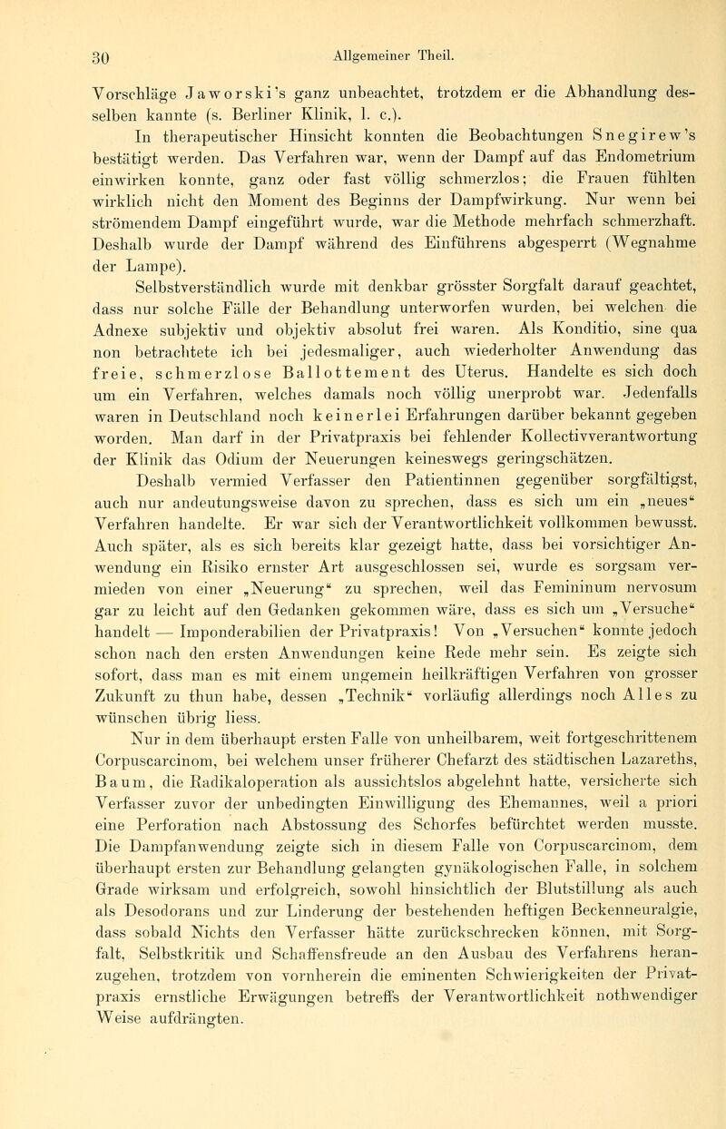 Vorschläge Jaworski's ganz unbeachtet, trotzdem er die Abhandlung des- selben kannte (s. Berliner Klinik, 1. c). In therapeutischer Hinsicht konnten die Beobachtungen Snegirew's bestätigt werden. Das Verfahren war, wenn der Dampf auf das Endometrium einwirken konnte, ganz oder fast völlig schmerzlos; die Frauen fühlten wirklich nicht den Moment des Beginns der Dampfwirkung. Nur wenn bei strömendem Dampf eingeführt wurde, war die Methode mehrfach schmerzhaft. Deshalb wurde der Dampf während des Einführens abgesperrt (Wegnahme der Lampe). Selbstverständlich wurde mit denkbar grösster Sorgfalt darauf geachtet, dass nur solche Fälle der Behandlung unterworfen wurden, bei welchen die Adnexe subjektiv und objektiv absolut frei waren. Als Konditio, sine qua non betrachtete ich bei jedesmaliger, auch wiederholter Anwendung das freie, schmerzlose Ballottement des Uterus. Handelte es sich doch um ein Verfahren, welches damals noch völlig unerprobt war. Jedenfalls waren in Deutschland noch keinerlei Erfahrungen darüber bekannt gegeben worden. Man darf in der Privatpraxis bei fehlender Kollectivverantwortung der Klinik das Odium der Neuerungen keineswegs geringschätzen. Deshalb vermied Verfasser den Patientinnen gegenüber sorgfältigst, auch nur andeutungsweise davon zu sprechen, dass es sich um ein „neues Verfahren handelte. Er war sich der Verantwortlichkeit vollkommen bewusst. Auch später, als es sich bereits klar gezeigt hatte, dass bei vorsichtiger An- wendung ein Risiko ernster Art ausgeschlossen sei, wurde es sorgsam ver- mieden von einer „Neuerung zu sprechen, weil das Femininum nervosum gar zu leicht auf den Gedanken gekommen wäre, dass es sich um „Versuche handelt — Imponderabilien der Privatpraxis! Von „Versuchen konnte jedoch schon nach den ersten Anwendungen keine Rede mehr sein. Es zeigte sich sofort, dass man es mit einem ungemein heilkräftigen Verfahren von grosser Zukunft zu thun habe, dessen „Technik vorläufig allerdings noch Alles zu wünschen übrig liess. Nur in dem überhaupt ersten Falle von unheilbarem, weit fortgeschrittenem Corpuscarcinom, bei welchem unser früherer Chefarzt des städtischen Lazareths, Baum, die Radikaloperation als aussichtslos abgelehnt hatte, versicherte sich Verfasser zuvor der unbedingten Einwilligung des Ehemannes, weil a priori eine Perforation nach Abstossung des Schorfes befürchtet werden musste. Die Dampfanwendung zeigte sich in diesem Falle von Corpuscarcinom, dem überhaupt ersten zur Behandlung gelangten gynäkologischen Falle, in solchem Grade wirksam und erfolgreich, sowohl hinsichtlich der Blutstillung als auch als Desodorans und zur Linderung der bestehenden heftigen Beckenneuralgie, dass sobald Nichts den Verfasser hätte zurückschrecken können, mit Sorg- falt, Selbstkritik und Schaffensfreude an den Ausbau des Verfahrens heran- zugehen, trotzdem von vornherein die eminenten Schwierigkeiten der Privat- praxis ernstliche Erwägungen betreffs der Verantwortlichkeit nothwendiger Weise aufdrängten.