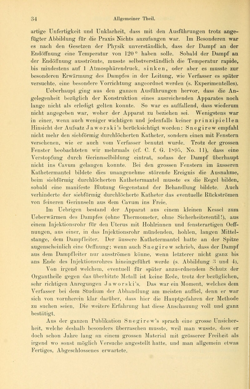 artige Unfertigkeit und Unklarheit, dass mit den Ausführungen trotz ange- fügter Abbildung für die Praxis Nichts anzufangen war. Im Besonderen war es nach den Gesetzen der Physik unverständlich, dass der Dampf an der Endöifnung eine Temperatur von 120 ° haben solle. Sobald der Dampf an der Endöfthung ausströmte, musste selbstverständlich die Temperatur rapider bis mindestens auf 1 Atmosphärendruck, sinken, oder aber es musste zur besonderen Erwärmung des Dampfes in der Leitung, wie Verfasser es später versuchte, eine besondere Vorrichtung angeordnet werden (s. Experimentelles). Ueberhaupt ging aus den ganzen Ausführungen hervor, dass die An- gelegenheit bezüglich der Konstruktion eines ausreichenden Apparates noch lange nicht als erledigt gelten konnte. So war es auffallend, dass wiederum nicht angegeben war, woher der Apparat zu beziehen sei. Wenigstens war in einer, wenn auch weniger wichtigen und jedenfalls keiner prinzipiellen Hinsicht der Aufsatz Jaworski's berücksichtigt worden: Snegirew empfahl nicht mehr den siebförmig durchlöcherten Katheter, sondern einen mit Fenstern versehenen, wie er auch vom Verfasser benutzt wurde. Trotz der grossen Fenster beobachteten wir mehrmals (cf. C. f. G. 1S95, No. 11), dass eine Verstopfung durch Gerinnselbildung eintrat, sodass der Dampf überhaupt nicht ins Cavum gelangen konnte. Bei den grossen Fenstern im äusseren Kathetermantel bildete dies unangenehme störende Ereignis die Ausnahme, beim siebförmig durchlöcherten Kathetermantel musste es die Regel bilden, sobald eine manifeste Blutung Gegenstand der Behandlung bildete. Auch verhinderte der siebförmig durchlöcherte Katheter das eventuelle Rückströmen von feineren Gerinnseln aus dem Cavum ins Freie. Im Uebrigen bestand der Apparat aus einem kleinen Kessel zum Ueberwärmen des Dampfes (ohne Thermometer, ohne Sicherheitsventil!), aus einem Injektionsrohr für den Uterus mit Hohlrinnen und fensterartigen Oeff- nungen, aus einer, in das Injektionsrohr mündenden, hohlen, langen Mittel- stange, dem Dampfleiter. Der äussere Kathetermantel hatte an der Spitze augenscheinlich eine Oeffhung; wenn auch Snegirew schrieb, dass der Dampf aus dem Dampfleiter nur ausströmen könne, wenn letzterer nicht ganz bis ans Ende des Injektionsrohres hineingeführt werde (s. Abbildung •',> und 4). Von irgend welchem, eventuell für später anzuordnendem Schutz der Organtheile gegen das überhitzte Metall ist keine Rede, trotz der bezüglichen, sehr richtigen Anregungen Jaworski's. Das war ein Moment, welches dem Verfasser bei dem Studium der Abhandlung am meisten auffiel, denn er war sich von vornherein klar darüber, dass hier die Hauptgefahren der Methode zu suchen seien. Die weitere Erfahrung hat diese Anschauung voll und ganz bestätigt. Aus der ganzen Publikation Snegirew's sprach eine grosse Unsicher- heit, welche deshalb besonders überraschen musste, weil man wusste, dass er doch schon Jahre lang an einem grossen Material mit grösserer Freiheit als irgend wo sonst möglich Versuche angestellt hatte, und man allgemein etwas Fertiges, Abgeschlossenes erwartete.