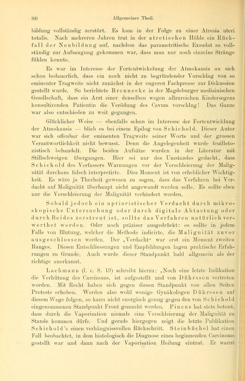 bildung vollständig zerstört. Es kam in der Folge zu einer Atresia uteri totalis. Nach mehreren Jahren trat in der atretischen Höhle ein Rück- fall der Neubildung auf, nachdem das parametritische Exsudat so voll- ständig zur Aufsaugung gekommen war, dass man nur noch einzelne Stränge fühlen konnte. Es war im Interesse der Fortentwickelung der Atmokausis an sich schon bedauerlich, dass ein noch nicht zu begründender Vorschlag von so eminenter Tragweite nicht zunächst in der engeren Fachpresse zur Diskussion gestellt wurde. So berichtete Brenn ecke in der Magdeburger medizinischen Gesellschaft, dass ein Arzt einer denselben wegen allzureichen Kindersegens konsultirenden Patientin die Verödung des Cavum vorschlug! Das Ganze war also entschieden zu weit gegangen. Glücklicher Weise — ebenfalls schon im Interesse der Fortentwicklung der Atmokausis — blieb es bei einem Epilog von Schichold. Dieser Autor war sich offenbar der eminenten Tragweite seiner Worte und der grossen Verantwortlichkeit nicht bewusst. Denn die Angelegenheit wurde feuilleto- nistisch behandelt. Die beiden Aufsätze wurden in der Literatur mit Stillschweigen übergangen. Hier sei nur des Umstandes gedacht, dass Schichold des Verfassers Warnungen vor der Verschleierung der Malig- nität durchaus falsch interpretirte. Dies Moment ist von erheblicher Wichtig- keit. Es wäre ja Thorheit gewesen zu sagen, dass das Verfahren bei Ver- dacht auf Malignität überhaupt nicht angewandt werden solle. Es sollte eben nur die Verschleierung der Malignität verhindert werden. Sobald jedoch ein aprioristischer Verdacht durch mikro- skopische Untersuchung oder durch digitale Abtastung oder durch Beides zerstreut ist, sollte das Verfahren natürlich ver- werthet werden. Oder noch präziser ausgedrückt: es sollte in jedem Falle von Blutung, welcher die Methode indicirte, die Malignität zuvor ausgeschlossen werden. Der „Verdacht war erst ein Moment zweiten Ranges. Diesen Entschliessungen und Empfehlungen lagen praktische Erfah- rungen zu Grunde. Auch wurde dieser Standpunkt bald allgemein als der richtige anerkannt. Lachmann (1. c. S. 1-9) schreibt hierzu: „Noch eine letzte Indikation die Verhütung des Carcinoms, ist aufgestellt und von Dührssen vertreten worden. Mit Recht haben sich gegen diesen Standpunkt von allen Seiten Proteste erhoben. Werden also wohl wenige Gynäkologen Dührssen auf diesem Wege folgen, so kann nicht energisch genug gegen den von Schichold eingenommenen Standpunkt Front gemacht werden. Pincus hat stets betont, dass durch die Vaporisation niemals eine Verschleierung der Malignität zu Stande kommen dürfe. Und gerade hiergegen zeigt die letzte Publikation Schichold's einen verhängnissvollen Rückschritt. Steinbüchel hat einen Fall beobachtet, in dem histologisch die Diagnose eines beginnenden Carcinoms gestellt war und dann nach der Vaporisation Heilung eintrat. Er warnt